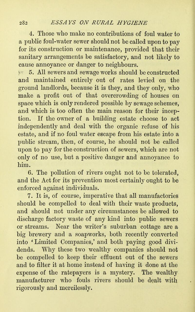 4. Those who make no contributions of foul water to a public foul-water sewer should not be called upon to pay for its construction or maintenance, provided that their sanitary arrangements be satisfactory, and not hkely to cause annoyance or danger to neighbours. 5. All sewers and sewage works should be constructed and maintained entirely out of rates levied on the ground landlords, because it is they, and they only, who make a profit out of that overcrowding of houses on space which is only rendered possible by sewage schemes, and which is too often the main reason for their incep- tion. If the owner of a building estate choose to act independently and deal with the organic refuse of his estate, and if no foul water escape from his estate into a public stream, then, of course, he should not be called upon to pay for the construction of sewers, which are not only of no use, but a positive danger and annoyance to him. 6. The pollution of rivers ought not to be tolerated, and the Act for its prevention most certainly ought to be enforced against individuals. 7. It is, of course, imperative that all manufactories should be compelled to deal with their waste products, and should not under any circumstances be allowed to discharge factory waste of any kind into public sewers or streams. Near the writer's suburban cottage are a big brewery and a soapworks, both recently converted into * Limited Companies,' and both paying good divi- dends. Why these two wealthy companies should not be compelled to keep their effluent out of the sewers and to filter it at home instead of having it done at the expense of the ratepayers is a mystery. The wealthy manufacturer who fouls rivers should be dealt with rigorously and mercilessly.