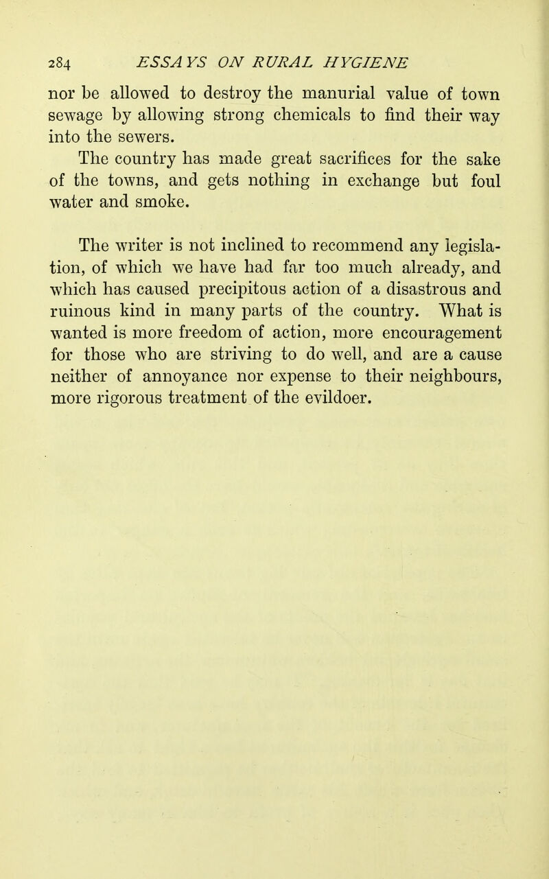 nor be allowed to destroy the manurial value of town sewage by allowing strong chemicals to find their way into the sewers. The country has made great sacrifices for the sake of the towns, and gets nothing in exchange but foul water and smoke. The writer is not inclined to recommend any legisla- tion, of which we have had far too much already, and which has caused precipitous action of a disastrous and ruinous kind in many parts of the country. What is wanted is more freedom of action, more encouragement for those who are striving to do well, and are a cause neither of annoyance nor expense to their neighbours, more rigorous treatment of the evildoer.