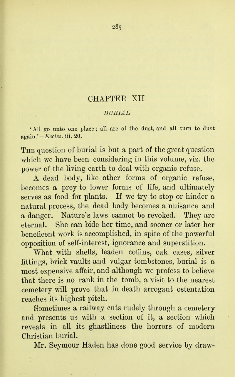 CHAPTER XII BURIAL 'AH go unto one place; all are of the dust, and all turn to dust again.'—Eccles. iii. 20. The question of burial is but a part of the great question which we have been considering in this volume, viz. the power of the living earth to deal with organic refuse. A dead body, like other forms of organic refuse, becomes a prey to lower forms of life, and ultimately serves as food for plants. If we try to stop or hinder a natural process, the dead body becomes a nuisance and a danger. Nature's laws cannot be revoked. They are eternal. She can bide her time, and sooner or later her beneficent work is accomplished, in spite of the powerful opposition of self-interest, ignorance and superstition. What with shells, leaden coffins, oak cases, silver fittings, brick vaults and vulgar tombstones, burial is a most expensive affair, and although we profess to believe that there is no rank in the tomb, a visit to the nearest cemetery will prove that in death arrogant ostentation reaches its highest pitch. Sometimes a railway cuts rudely through a cemetery and presents us with a section of it, a section which reveals in all its ghastliness the horrors of modern Christian burial. Mr. Seymour Haden has done good service by draw-