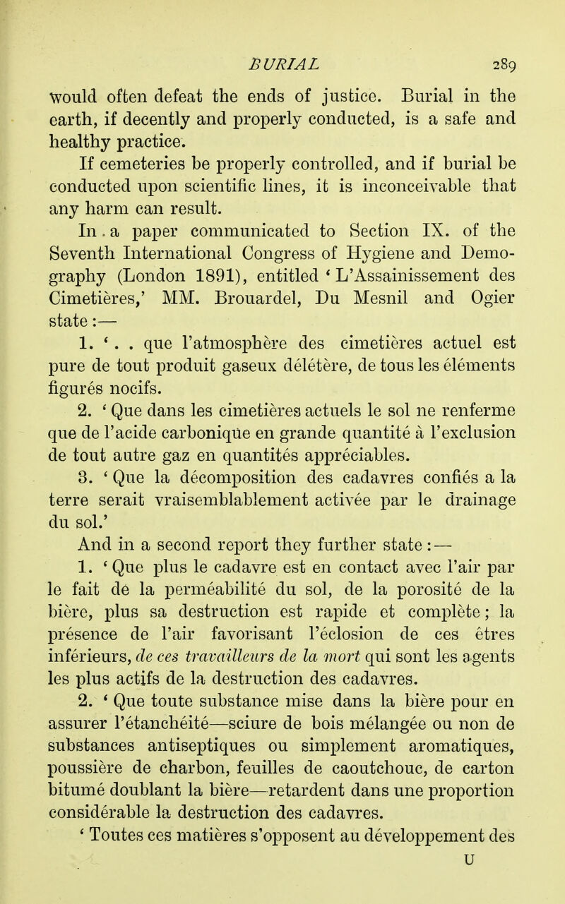 would often defeat the ends of justice. Burial in the earth, if decently and properly conducted, is a safe and healthy practice. If cemeteries be properly controlled, and if burial be conducted upon scientific lines, it is inconceivable that any harm can result. In. a paper communicated to Section IX. of the Seventh International Congress of Hygiene and Demo- graphy (London 1891), entitled * L'Assainissement des Cimetieres,' MM. Brouardel, Du Mesnil and Ogier state:— 1. *. . que ratmosphere des cimetieres actuel est pure de tout produit gaseux deletere, de tons les elements figures nocifs. 2. ' Que dans les cimetieres actuels le sol ne renferme que de I'acide carboniqUe en grande quantite a 1'exclusion de tout autre gaz en quantites appreciables. 3. ' Que la decomposition des cadavres confies a la terre serait vraisemblablement activee par le drainage du sol.' And in a second report they further state: — 1. * Que plus le cadavre est en contact avec Fair par le fait de la permeabilite du sol, de la porosite de la biere, plus sa destruction est rapide et complete; la presence de Fair favorisant I'eclosion de ces etres inferieurs, de ces travailleurs de la mort qui sont les agents les plus actifs de la destruction des cadavres. 2. * Que toute substance mise dans la biere pour en assurer I'etancheite—sciure de bois melangee ou non de substances antiseptiques ou simplement aromatiques, poussiere de charbon, feuilles de caoutchouc, de carton bitume doublant la biere—retardent dans une proportion considerable la destruction des cadavres. * Toutes ces matieres s'opposent au developpement des u