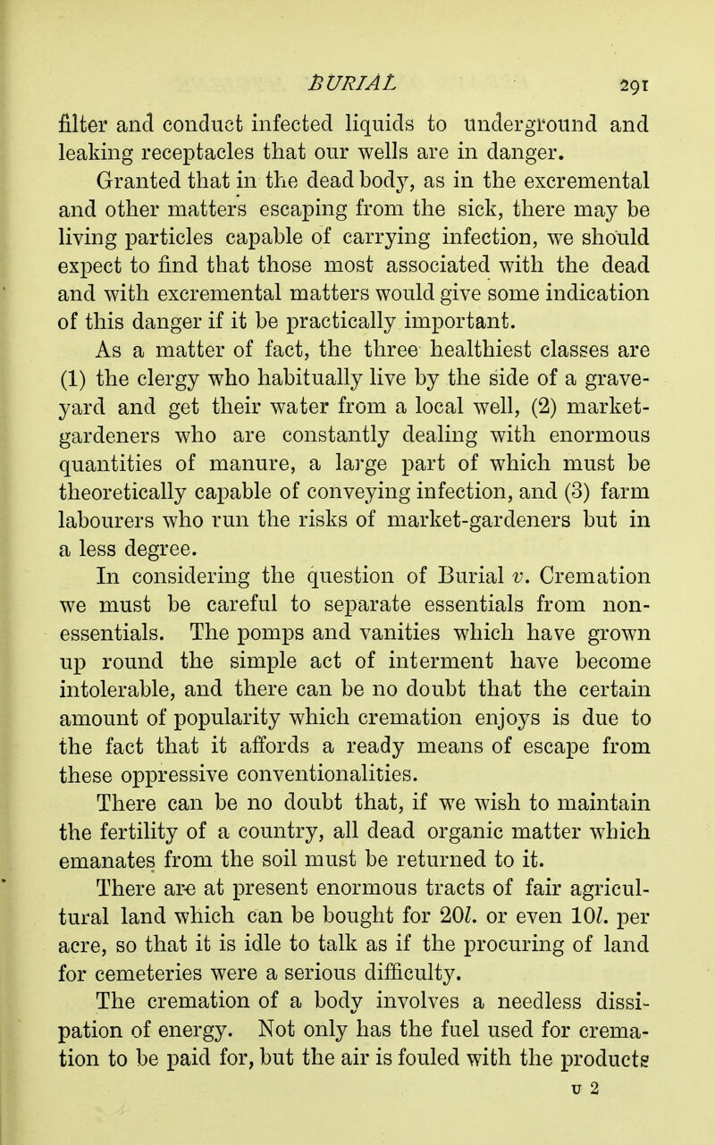 filter and conduct infected liquids to underground and leaking receptacles that our wells are in danger. Granted that in the dead bod}^ as in the excremental and other matters escaping from the sick, there may be living particles capable of carrying infection, we should expect to find that those most associated with the dead and with excremental matters would give some indication of this danger if it be practically important. As a matter of fact, the three healthiest classes are (1) the clergy who habitually live by the side of a grave- yard and get their water from a local well, (2) market- gardeners who are constantly dealing with enormous quantities of manure, a large part of which must be theoretically capable of conveying infection, and (3) farm labourers who run the risks of market-gardeners but in a less degree. In considering the question of Burial v. Cremation we must be careful to separate essentials from non- essentials. The pomps and vanities which have grown up round the simple act of interment have become intolerable, and there can be no doubt that the certain amount of popularity which cremation enjoys is due to the fact that it affords a ready means of escape from these oppressive conventionalities. There can be no doubt that, if we wish to maintain the fertility of a country, all dead organic matter which emanates from the soil must be returned to it. There ar-e at present enormous tracts of fair agricul- tural land which can be bought for 20Z. or even 101. per acre, so that it is idle to talk as if the procuring of land for cemeteries were a serious difliculty. The cremation of a body involves a needless dissi- pation of energy. Not only has the fuel used for crema- tion to be paid for, but the air is fouled with the products u 2