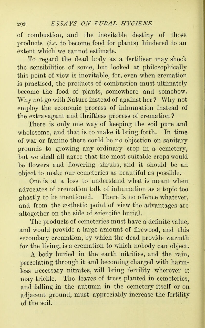 of combustion, and the inevitable destiny of those products {i.e. to become food for plants) hindered to an extent which we cannot estimate. To regard the dead body as a fertiliser may shock the sensibilities of some, but looked at philosophically this point of view is inevitable, for, even when cremation is practised, the products of combustion must ultimately become the food of plants, somewhere and somehow. Why not go with Nature instead of against her ? Why not employ the economic process of inhumation instead of the extravagant and thriftless process of cremation? There is only one way of keeping the soil pure and wholesome, and that is to make it bring forth. In time of war or famine there could be no objection on sanitary grounds to growing any ordinary crop in a cemetery, but we shall all agree that the most suitable crops would be flowers and flowering shrubs, and it should be an object to make our cemeteries as beautiful as possible. One is at a loss to understand what is meant when advocates of cremation talk of inhumation as a topic too ghastly to be mentioned. There is no offence whatever, and from the esthetic point of view the advantages are altogether on the side of scientific burial. The products of cemeteries must have a definite value, and would provide a large amount of firewood, and this secondary cremation, by which the dead provide warmth for the living, is a cremation to which nobody can object. A body buried in the earth nitrifies, and the rain, percolating through it and becoming charged with harm- less necessary nitrates, will bring fertility wherever it may trickle. The leaves of trees planted in cemeteries, and falling in the autumn in the cemetery itself or on adjacent ground, must appreciably increase the fertility of the soil.