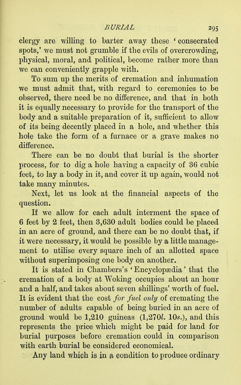 clergy are willing to barter away these ' consecrated spots,' we must not grumble if the evils of overcrowding, physical, moral, and political, become rather more than we can conveniently grapple with. To sum up the merits of cremation and inhumation we must admit that, with regard to ceremonies to be observed, there need be no difference, and that in both it is equally necessary to provide for the transport of the body and a suitable preparation of it, sufficient to allow of its being decently placed in a hole, and whether this hole take the form of a furnace or a grave makes no difference. There can be no doubt that burial is the shorter process, for to dig a hole having a capacity of 36 cubic feet, to lay a body in it, and cover it up again, would not take many minutes. Next, let us look at the financial aspects of the question. If we allow for each adult interment the space of 6 feet by 2 feet, then 3,630 adult bodies could be placed in an acre of ground, and there can be no doubt that, if it were necessary, it would be possible by a little manage- ment to utilise every square inch of an allotted space without superimposing one body on another. It is stated in Chambers's 'Encyclopaedia' that the cremation of a body at Woking occupies about an hour and a half, and takes about seven shillings' worth of fuel. It is evident that the cost for fuel only of cremating the number of adults capable of being buried in an acre of ground would be 1,210 guineas (1,270Z. 10s.), and this represents the price which might be paid for land for burial purposes before cremation could in comparison with earth burial be considered economical. Any land which is in a condition to produce ordinary