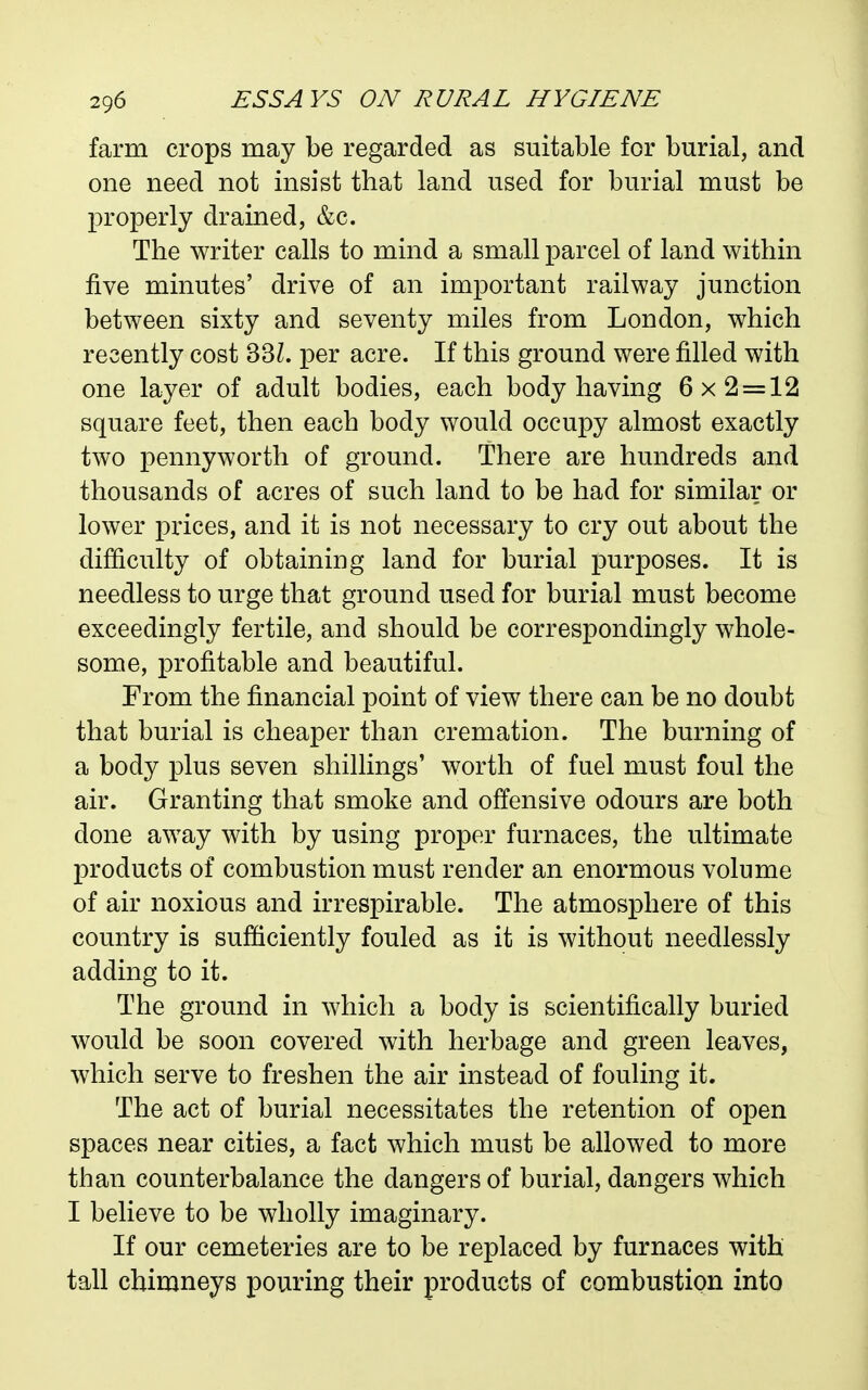 farm crops may be regarded as suitable for burial, and one need not insist that land used for burial must be properly drained, &c. The writer calls to mind a small parcel of land within five minutes' drive of an important railway junction between sixty and seventy miles from London, which recently cost 33Z. per acre. If this ground were filled with one layer of adult bodies, each body having 6x2 = 12 square feet, then each body would occupy almost exactly two pennyworth of ground. There are hundreds and thousands of acres of such land to be had for similar or lower prices, and it is not necessary to cry out about the difficulty of obtainiug land for burial purposes. It is needless to urge that ground used for burial must become exceedingly fertile, and should be correspondingly whole- some, profitable and beautiful. From the financial point of view there can be no doubt that burial is cheaper than cremation. The burning of a body plus seven shillings' worth of fuel must foul the air. Granting that smoke and offensive odours are both done away with by using proper furnaces, the ultimate products of combustion must render an enormous volume of air noxious and irrespirable. The atmosphere of this country is sufficiently fouled as it is without needlessly adding to it. The ground in which a body is scientifically buried would be soon covered with herbage and green leaves, which serve to freshen the air instead of fouling it. The act of burial necessitates the retention of open spaces near cities, a fact which must be allowed to more than counterbalance the dangers of burial, dangers which I believe to be wholly imaginary. If our cemeteries are to be replaced by furnaces with tall chimneys pouring their products of combustion into