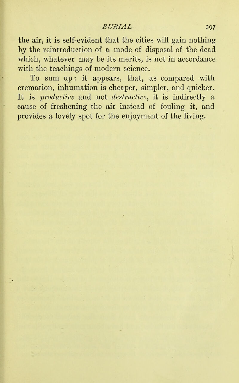the air, it is self-evident that the cities will gain nothing by the reintroduction of a mode of disposal of the dead which, whatever may be its merits, is not in accordance with the teachings of modern science. To sum up: it appears, that, as compared with cremation, inhumation is cheaper, simpler, and quicker. It is productive and not destructive, it is indirectly a cause of freshening the air instead of fouling it, and provides a lovely spot for the enjoyment of the living.