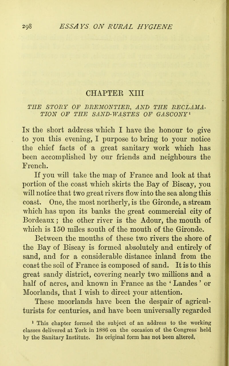 CHAPTEE XIII THE STORY OF BREMONTIER, AND THE RECLAMA^ TION OF THE SAND-WASTES OF GASCONY' In the short address which I have the honour to give to you this evening, I purpose to bring to your notice the chief facts of a great sanitary work which has been accompHshed by our friends and neighbours the French. If you will take the map of France and look at that portion of the coast which skirts the Bay of Biscay, you will notice that two great rivers flow into the sea along this coast. One, the most northerly, is the Gironde, a stream which has upon its banks the great commercial city of Bordeaux; the other river is the Adour, the mouth of w^hich is 150 miles south of the mouth of the Gironde. Between the mouths of these two rivers the shore of the Bay of Biscay is formed absolutely and entirely of sand, and for a considerable distance inland from the coast the soil of France is composed of sand. It is to this great sandy district, covering nearly two millions and a half of acres, and known in France as the ' Landes ' or Moorlands, that I wish to direct your attention. These moorlands have been the despair of agricul- turists for centuries, and have been universally regarded ^ This chapter formed the subject of an address to the working classes delivered at York in 1886 on the occasion of the Congress held by the Sanitary Institute. Its original form has not been altered,