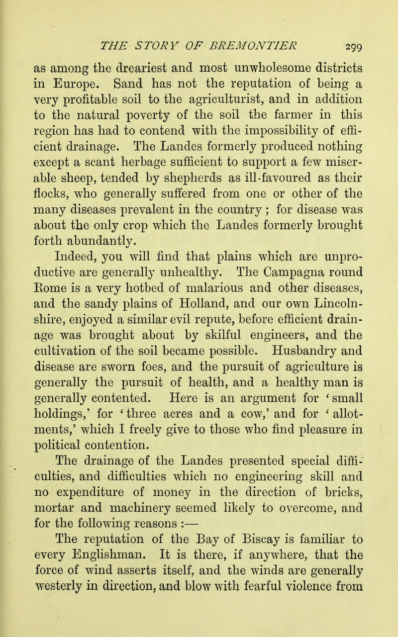 as among the dreariest and most unwholesome districts in Europe. Sand has not the reputation of being a very profitable soil to the agriculturist, and in addition to the natural poverty of the soil the farmer in this region has had to contend with the impossibility of effi- cient drainage. The Landes formerly produced nothing except a scant herbage sufficient to support a few miser- able sheep, tended by shepherds as ill-favoured as their flocks, who generally suffered from one or other of the many diseases prevalent in the country ; for disease was about the only crop which the Landes formerly brought forth abundantly. Indeed, you will find that plains which are unpro- ductive are generally unhealthy. The Campagna round Kome is a very hotbed of malarious and other diseases, and the sandy plains of Holland, and our own Lincoln- shire, enjoyed a similar evil repute, before efficient drain- age was brought about by skilful engineers, and the cultivation of the soil became possible. Husbandry and disease are sworn foes, and the pursuit of agriculture is generally the pursuit of health, and a healthy man is generally contented. Here is an argument for small holdings,' for ' three acres and a cow,' and for * allot- ments,' which I freely give to those who find pleasure in political contention. The drainage of the Landes presented special diffi- culties, and difficulties which no engineering skill and no expenditure of money in the direction of bricks, mortar and machinery seemed likely to overcome, and for the following reasons :— The reputation of the Bay of Biscay is familiar to every Englishman. It is there, if anywhere, that the force of wind asserts itself, and the winds are generally westerly in direction, and blow with fearful violence from