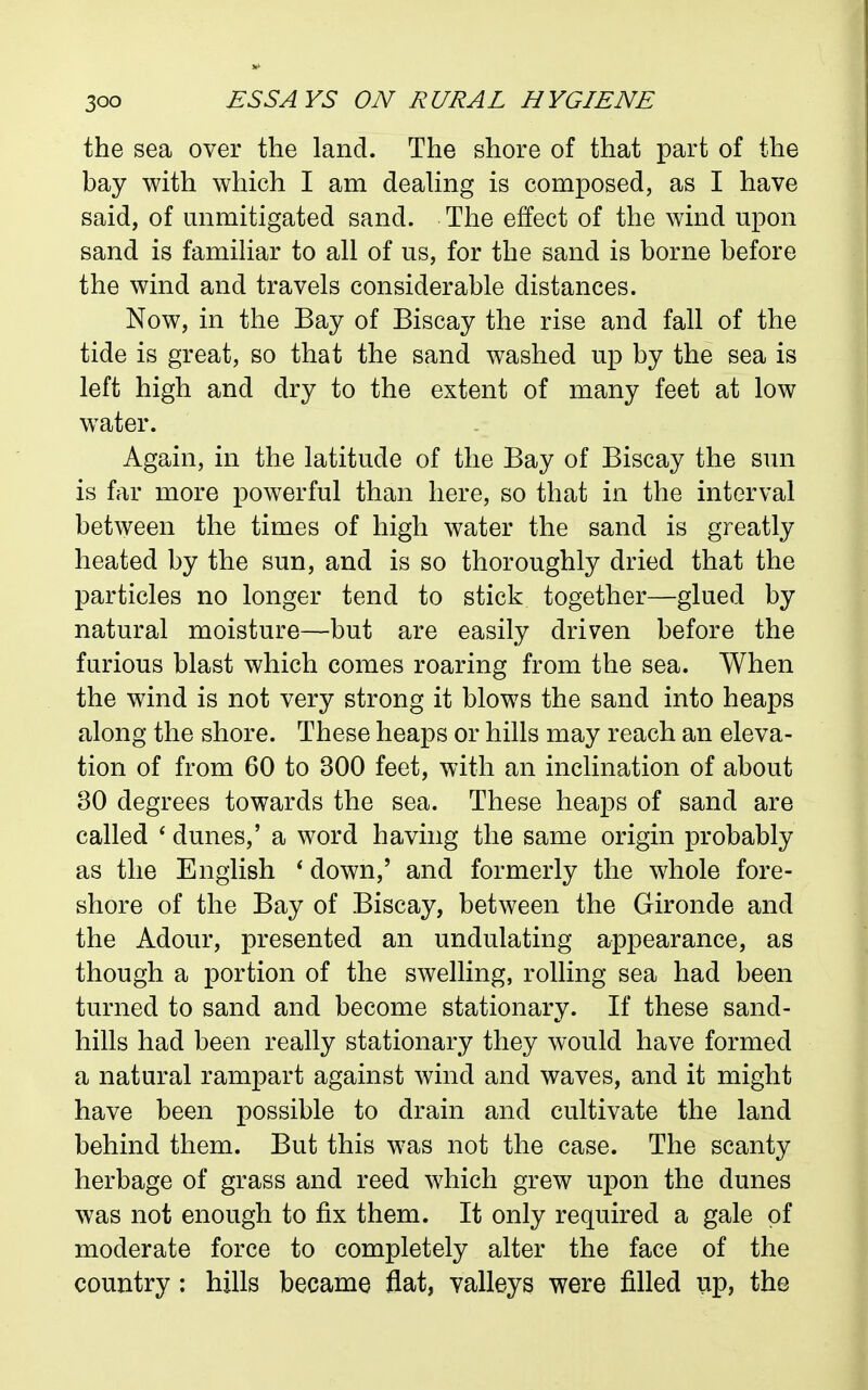 the sea over the land. The shore of that part of the bay with which I am deahng is composed, as I have said, of unmitigated sand. The effect of the wind upon sand is famihar to all of us, for the sand is borne before the wind and travels considerable distances. Now, in the Bay of Biscay the rise and fall of the tide is great, so that the sand washed up by the sea is left high and dry to the extent of many feet at low w^ater. Again, in the latitude of the Bay of Biscay the sun is far more powerful than here, so that in the interval between the times of high water the sand is greatly heated by the sun, and is so thoroughly dried that the particles no longer tend to stick together—glued by natural moisture—but are easily driven before the furious blast which comes roaring from the sea. When the wind is not very strong it blows the sand into heaps along the shore. These heaps or hills may reach an eleva- tion of from 60 to 300 feet, with an inclination of about 30 degrees towards the sea. These heaps of sand are called * dunes,' a word having the same origin probably as the English * down,' and formerly the whole fore- shore of the Bay of Biscay, between the Gironde and the Adour, presented an undulating appearance, as though a portion of the swelling, rolling sea had been turned to sand and become stationary. If these sand- hills had been really stationary they would have formed a natural rampart against wind and waves, and it might have been possible to drain and cultivate the land behind them. But this was not the case. The scanty herbage of grass and reed which grew upon the dunes was not enough to fix them. It only required a gale of moderate force to completely alter the face of the country: hills became flat, valleys were filled up, the