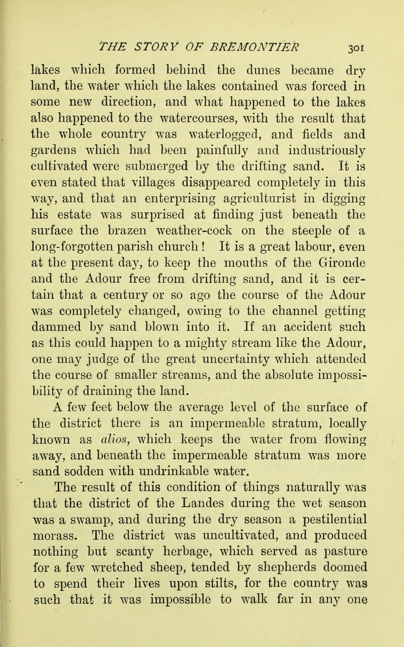 lakes which formed behmd the dunes became dry land, the water which the lakes contained was forced in some new direction, and what happened to the lakes also happened to the watercourses, with the result that the whole country was waterlogged, and fields and gardens which had been painfully and industriously cultivated were submerged by the drifting sand. It is even stated that villages disappeared completely in this way, and that an enterprising agriculturist in digging his estate was surprised at finding just beneath the surface the brazen weather-cock on the steeple of a long-forgotten parish church ! It is a great labour, even at the present day, to keep the mouths of the Gironde and the Adour free from drifting sand, and it is cer- tain that a century or so ago the course of the Adour was completely changed, owing to the channel getting dammed by sand blown into it. If an accident such as this could happen to a mighty stream like the Adour, one may judge of the great uncertainty which attended the course of smaller streams, and the absolute impossi- bility of draining the land. A few feet below the average level of the surface of the district there is an impermeable stratum, locally known as alios, which keeps the water from flowing away, and beneath the impermeable stratum was more sand sodden with undrinkable water. The result of this condition of things naturally was that the district of the Landes during the wet season was a swamp, and during the dry season a pestilential morass. The district was uncultivated, and produced nothing but scanty herbage, which served as pasture for a few wretched sheep, tended by shepherds doomed to spend their lives upon stilts, for the country was such that it was impossible to walk far in any one