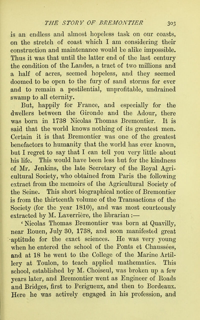 is an endless and almost hopeless task on our coasts, on the stretch of coast which I am considering their construction and maintenance would be alike impossible. Thus it was that until the latter end of the last century the condition of the Landes, a tract of two millions and a half of acres, seemed hopeless, and they seemed doomed to be open to the fury of sand storms for ever and to remain a pestilential, unprofitable, undrained swamp to all eternity. But, happily for France, and especially for the dwellers between the Gironde and the Adour, there was born in 1738 Nicolas Thomas Bremontier. It is said that the world knows nothing of its greatest men. Certain it is that Bremontier was one of the greatest benefactors to humanity that the world has ever known, but I regret to say that I can tell you very little about his life. This would have been less but for the kindness of Mr. Jenkins, the late Secretary of the Eoyal Agri- cultural Society, who obtained from Paris the following extract from the memoirs of the Agricultural Society of the Seine. This short biographical notice of Bremontier is from the thirteenth volume of the Transactions of the Society (for the year 1810), and was most courteously extracted by M. Laverriere, the librarian :— ' Nicolas Thomas Bremontier was born at Quavilly, near Kouen, July 30, 1738, and soon manifested great -aptitude for the exact sciences. He was very young when he entered the school of the Fonts et Chaussees, and at 18 he went to the College of the Marine Artil- lery at Toulon, to teach applied mathematics. This school, established by M. Choiseul, was broken up a few years later, and Bremontier went as Engineer of Koads and Bridges, first to Perigueux, and then to Bordeaux. Here he was actively engaged in his profession, and