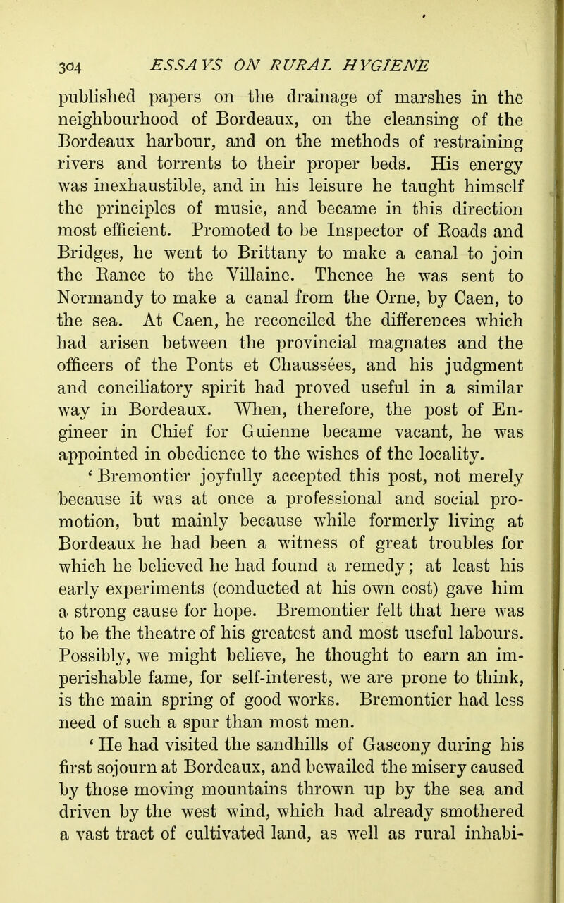 published papers on the drainage of marshes in the neighbourhood of Bordeaux, on the cleansing of the Bordeaux harbour, and on the methods of restraining rivers and torrents to their proper beds. His energy was inexhaustible, and in his leisure he taught himself the principles of music, and became in this direction most efficient. Promoted to be Inspector of Eoads and Bridges, he went to Brittany to make a canal to join the Ranee to the Villaine. Thence he was sent to Normandy to make a canal from the Orne, by Caen, to the sea. At Caen, he reconciled the differences which had arisen between the provincial magnates and the officers of the Fonts et Chaussees, and his judgment and conciliatory spirit had proved useful in a similar way in Bordeaux. When, therefore, the post of En- gineer in Chief for Guienne became vacant, he was appointed in obedience to the wishes of the locality. * Bremontier joyfully accepted this post, not merely because it was at once a professional and social pro- motion, but mainly because while formerly living at Bordeaux he had been a witness of great troubles for which he believed he had found a remedy; at least his early experiments (conducted at his own cost) gave him a strong cause for hope. Bremontier felt that here was to be the theatre of his greatest and most useful labours. Possibly, we might believe, he thought to earn an im- perishable fame, for self-interest, we are prone to think, is the main spring of good works. Bremontier had less need of such a spur than most men. ' He had visited the sandhills of Gascony during his first sojourn at Bordeaux, and bewailed the misery caused by those moving mountains thrown up by the sea and driven by the west wind, which had already smothered a vast tract of cultivated land, as well as rural inhabi-