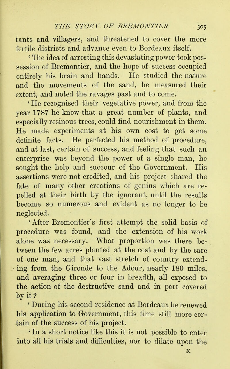 tants and villagers, and threatened to cover the more fertile districts and advance even to Bordeaux itself. ' The idea of arresting this devastating power took pos- session of Bremontier, and the hope of success occupied entirely his brain and hands. He studied the nature and the movements of the sand, he measured their extent, and noted the ravages past and to come. ' He recognised their vegetative power, and from the year 1787 he knew that a great number of plants, and especially resinous trees, could find nourishment in them. He made experiments at his own cost to get some definite facts. He perfected his method of procedure, and at last, certain of success, and feeling that such an enterprise was beyond the power of a single man, he sought the help and succour of the Government. His assertions were not credited, and his project shared the fate of many other creations of genius which are re- pelled at their birth by the ignorant, until the results become so numerous and evident as no longer to be neglected. After Bremontier's first attempt the solid basis of procedure was found, and the extension of his work alone was necessary. What proportion was there be- tween the few acres planted at the cost and by the care of one man, and that vast stretch of country extend- ing from the Gironde to the Adour, nearly 180 miles, and averaging three or four in breadth, all exposed to the action of the destructive sand and in part covered by it? * During his second residence at Bordeaux he renewed his application to Government, this time still more cer- tain of the success of his project. * In a short notice like this it is not possible to enter into all his trials and difficulties, nor to dilate upon the X