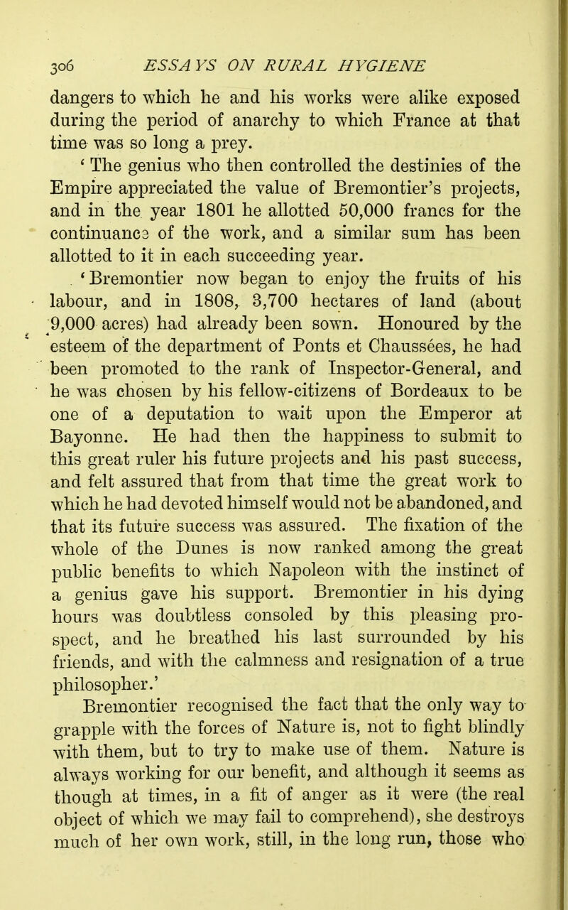 dangers to which he and his works were alike exposed during the period of anarchy to which France at that time was so long a prey. ' The genius who then controlled the destinies of the Empire appreciated the value of Bremontier's projects, and in the year 1801 he allotted 50,000 francs for the continuanc3 of the work, and a similar sum has been allotted to it in each succeeding year. *Bremontier now began to enjoy the fruits of his labour, and in 1808, 3,700 hectares of land (about ^9,000 acres) had already been sown. Honoured by the esteem of the department of Fonts et Chaussees, he had been promoted to the rank of Inspector-General, and he was chosen by his fellow-citizens of Bordeaux to be one of a deputation to wait upon the Emperor at Bayonne. He had then the happiness to submit to this great ruler his future projects and his past success, and felt assured that from that time the great work to which he had devoted himself would not be abandoned, and that its future success was assured. The fixation of the whole of the Dunes is now ranked among the great public benefits to which Napoleon with the instinct of a genius gave his support. Bremontier in his dying hours was doubtless consoled by this pleasing pro- spect, and he breathed his last surrounded by his friends, and with the calmness and resignation of a true philosopher.' Bremontier recognised the fact that the only way to grapple with the forces of Nature is, not to fight blindly with them, but to try to make use of them. Nature is always working for our benefit, and although it seems as though at times, in a fit of anger as it were (the real object of which we may fail to comprehend), she destroys much of her own work, still, in the long run, those who