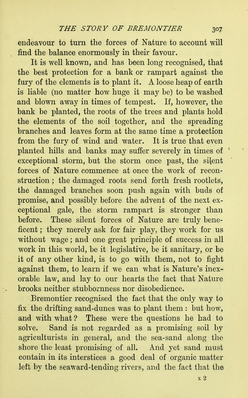 endeavour to turn the forces of Nature to account will find the balance enormously in their favour. It is well known, and has been long recognised, that the best protection for a bank or rampart against the fury of the elements is to plant it. A loose heap of earth is liable (no matter how huge it may be) to be washed and blown away in times of tempest. If, however, the bank be planted, the roots of the trees and plants hold the elements of the soil together, and the spreading branches and leaves form at the same time a protection from the fury of wind and water. It is true that even planted hills and banks may suffer severely in times of exceptional storm, but the storm once past, the silent forces of Nature commence at once the work of recon- struction ; the damaged roots send forth fresh rootlets, the damaged branches soon push again with buds of promise, and possibly before the advent of the next ex- ceptional gale, the storm rampart is stronger than before. These silent forces of Nature are truly bene- ficent ; they merely ask for fair play, they work for us without wage; and one great principle of success in all work in this world, be it legislative, be it sanitary, or be it of any other kind, is to go with them, not to fight against them, to learn if we can what is Nature's inex- orable law, and lay to our hearts the fact that Nature brooks neither stubbornness nor disobedience. Bremontier recognised the fact that the only way to fix the drifting sand-dunes was to plant them : but how, and with what ? These were the questions he had to solve. Sand is not regarded as a promising soil by agriculturists in general, and the sea-sand along the shore the least promising of all. And yet sand must contain in its interstices a good deal of organic matter left by the seaward-tending rivers, and the fact that the x2