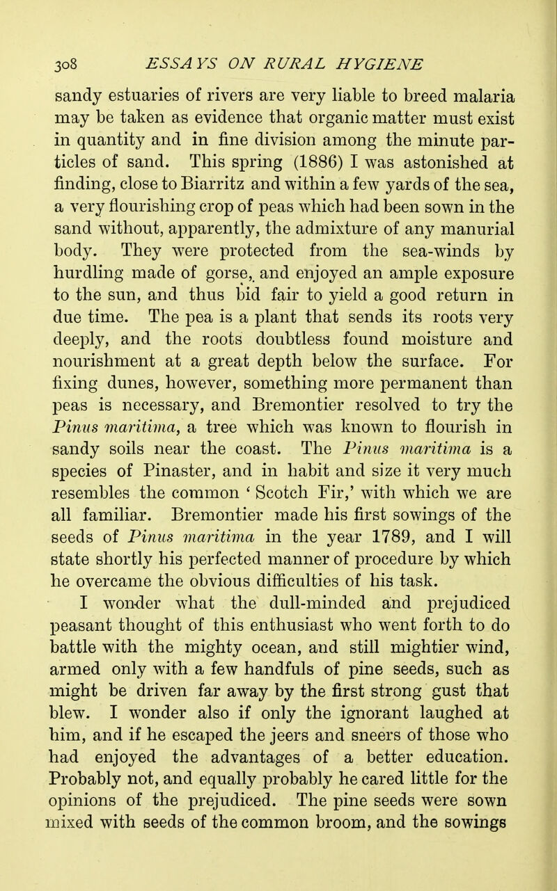 sandy estuaries of rivers are very liable to breed malaria may be taken as evidence that organic matter must exist in quantity and in fine division among the minute par- ticles of sand. This spring (1886) I was astonished at finding, close to Biarritz and within a few yards of the sea, a very flourishing crop of peas which had been sown in the sand without, apparently, the admixture of any manurial body. They were protected from the sea-winds by hurdling made of gorse,, and enjoyed an ample exposure to the sun, and thus bid fair to yield a good return in due time. The pea is a plant that sends its roots very deeply, and the roots doubtless found moisture and nourishment at a great depth below the surface. For fixing dunes, however, something more permanent than peas is necessary, and Bremontier resolved to try the Pinns maritima, a tree which was known to flourish in sandy soils near the coast. The Pinus maritima is a species of Pinaster, and in habit and size it very much resembles the common ' Scotch Fir,' with which we are all familiar. Bremontier made his first sowings of the seeds of Piniis maritima in the year 1789, and I will state shortly his perfected manner of procedure by which he overcame the obvious difficulties of his task. I won-der what the dull-minded and prejudiced peasant thought of this enthusiast who went forth to do battle with the mighty ocean, and still mightier wind, armed only with a few handfuls of pine seeds, such as might be driven far away by the first strong gust that blew. I wonder also if only the ignorant laughed at him, and if he escaped the jeers and sneers of those who had enjoyed the advantages of a better education. Probably not, and equally probably he cared little for the opinions of the prejudiced. The pine seeds were sown mixed with seeds of the common broom, and the sowings