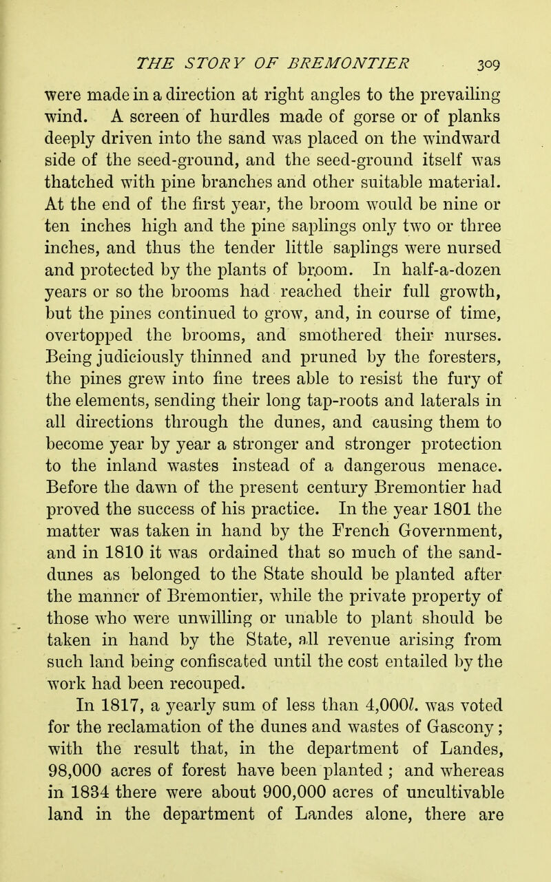 were made in a direction at right angles to the prevailing wind. A screen of hurdles made of gorse or of planks deeply driven into the sand was placed on the windward side of the seed-ground, and the seed-ground itself was thatched with pine branches and other suitable material. At the end of the first year, the broom would be nine or ten inches high and the pine saplings only two or three inches, and thus the tender little saplings were nursed and protected by the plants of bpom. In half-a-dozen years or so the brooms had reached their full growth, but the pines continued to grow, and, in course of time, overtopped the brooms, and smothered their nurses. Being judiciously thinned and pruned by the foresters, the pines grew into fine trees able to resist the fury of the elements, sending their long tap-roots and laterals in all directions through the dunes, and causing them to become year by year a stronger and stronger protection to the inland wastes instead of a dangerous menace. Before the dawn of the present century Bremontier had proved the success of his practice. In the year 1801 the matter was taken in hand by the French Government, and in 1810 it was ordained that so much of the sand- dunes as belonged to the State should be planted after the manner of Bremontier, while the private property of those who were unwilling or unable to plant should be taken in hand by the State, all revenue arising from such land being confiscated until the cost entailed by the work had been recouped. In 1817, a yearly sum of less than 4,000^. was voted for the reclamation of the dunes and wastes of Gascony; with the result that, in the department of Landes, 98,000 acres of forest have been planted ; and whereas in 1834 there were about 900,000 acres of uncultivable land in the department of Landes alone, there are