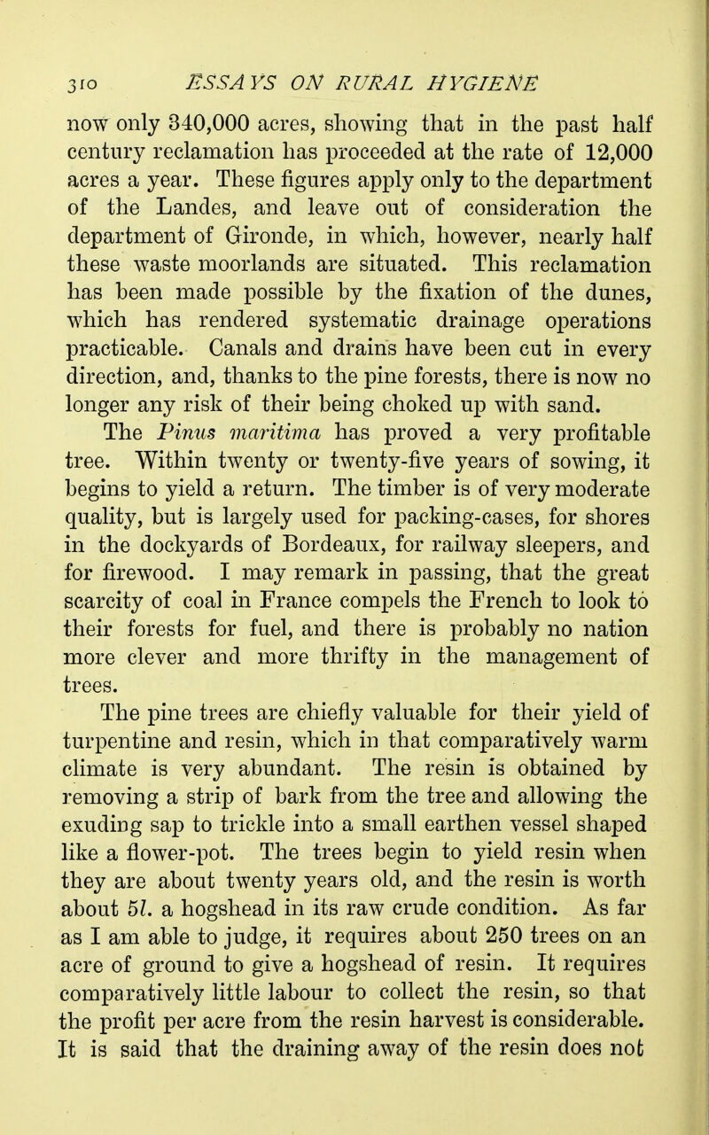 now only 340,000 acres, showing that in the past half century reclamation has proceeded at the rate of 12,000 acres a year. These figures apply only to the department of the Landes, and leave out of consideration the department of Gironde, in which, however, nearly half these waste moorlands are situated. This reclamation has heen made possible by the fixation of the dunes, which has rendered systematic drainage operations practicable. Canals and drains have been cut in every direction, and, thanks to the pine forests, there is now no longer any risk of their being choked up with sand. The Vinus maritima has proved a very profitable tree. Within twenty or twenty-five years of sowing, it begins to yield a return. The timber is of very moderate quality, but is largely used for packing-cases, for shores in the dockyards of Bordeaux, for railway sleepers, and for firewood. I may remark in passing, that the great scarcity of coal in France compels the French to look to their forests for fuel, and there is probably no nation more clever and more thrifty in the management of trees. The pine trees are chiefly valuable for their yield of turpentine and resin, which in that comparatively warm climate is very abundant. The resin is obtained by removing a strip of bark from the tree and allowing the exuding sap to trickle into a small earthen vessel shaped like a flower-pot. The trees begin to yield resin when they are about twenty years old, and the resin is worth about 51. a hogshead in its raw crude condition. As far as I am able to judge, it requires about 250 trees on an acre of ground to give a hogshead of resin. It requires comparatively little labour to collect the resin, so that the profit per acre from the resin harvest is considerable. It is said that the draining away of the resin does not