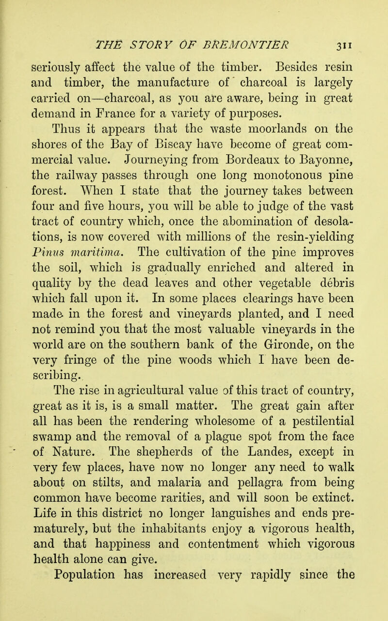 seriously affect the value of the timber. Besides resin and timber, the manufacture of charcoal is largely carried on—charcoal, as you are aware, being in great demand in France for a variety of purposes. Thus it appears that the waste moorlands on the shores of the Bay of Biscay have become of great com- mercial value. Journeying from Bordeaux to Bayonne, the railway passes through one long monotonous pine forest. When I state that the journey takes between four and five hours, you will be able to judge of the vast tract of country which, once the abomination of desola- tions, is now covered with millions of the resin-yielding Finns maritima. The cultivation of the pine improves the soil, which is gradually enriched and altered in quality by the dead leaves and other vegetable debris which fall upon it. In some places clearings have been made in the forest and vineyards planted, and I need not remind you that the most valuable vineyards in the world are on the southern bank of the Gironde, on the very fringe of the pine woods which I have been de- scribing. The rise in agricultural value of this tract of country, great as it is, is a small matter. The great gain after all has been the rendering wholesome of a pestilential swamp and the removal of a plague spot from the face of Nature. The shepherds of the Landes, except in very few places, have now no longer any need to walk about on stilts, and malaria and pellagra from being common have become rarities, and will soon be extinct. Life in this district no longer languishes and ends pre- maturely, but the inhabitants enjoy a vigorous health, and that happiness and contentment which vigorous health alone can give. Population has increased very rapidly since the