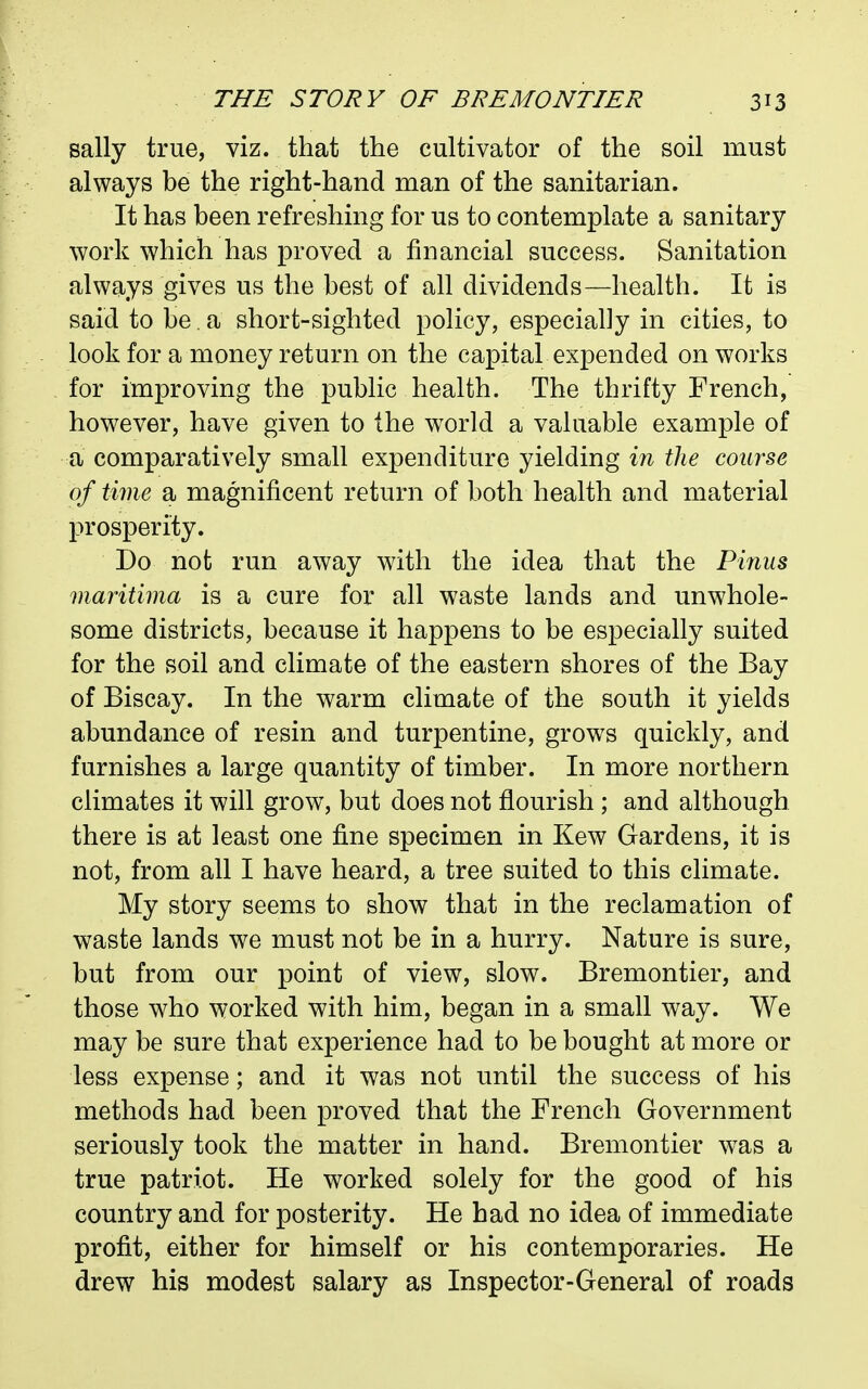 sally true, viz. that the cultivator of the soil must always be the right-hand man of the sanitarian. It has been refreshing for us to contemplate a sanitary work which has proved a financial success. Sanitation always gives us the best of all dividends—health. It is said to be. a short-sighted policy, especially in cities, to look for a money return on the capital expended on works for improving the public health. The thrifty French, however, have given to the world a valuable example of a comparatively small expenditure yielding in the course of time a magnificent return of both health and material prosperity. Do not run away with the idea that the Pinus maritima is a cure for all waste lands and unwhole- some districts, because it happens to be especially suited for the soil and climate of the eastern shores of the Bay of Biscay. In the warm climate of the south it yields abundance of resin and turpentine, grows quickly, and furnishes a large quantity of timber. In more northern climates it will grow, but does not flourish ; and although there is at least one fine specimen in Kew Gardens, it is not, from all I have heard, a tree suited to this climate. My story seems to show that in the reclamation of waste lands we must not be in a hurry. Nature is sure, but from our point of view, slow. Bremontier, and those who worked with him, began in a small way. We may be sure that experience had to be bought at more or less expense; and it was not until the success of his methods had been proved that the French Government seriously took the matter in hand. Bremontier was a true patriot. He worked solely for the good of his country and for posterity. He bad no idea of immediate profit, either for himself or his contemporaries. He drew his modest salary as Inspector-General of roads