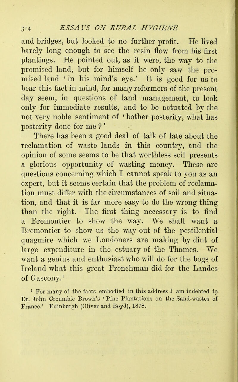 and bridges, but looked to no further profit. He lived barely long enough to see the resin flow from his first plantings. He pointed out, as it were, the way to the promised land, but for himself he only saw the pro- mised land ' in his mind's eye.' It is good for us to bear this fact in mind, for many reformers of the present day seem, in questions of land management, to look only for immediate results, and to be actuated by the not very noble sentiment of ' bother posterity, what has posterity done for me ? ' There has been a good deal of talk of late about the reclamation of waste lands in this country, and the opinion of some seems to be that worthless soil presents a glorious opportunity of wasting money. These are questions concerning which I cannot speak to you as an expert, but it seems certain that the problem of reclama- tion must differ with the circumstances of soil and situa- tion, and that it is far more easy to do the wrong thing than the right. The first thing necessary is to find a Bremontier to show the way. We shall want a Bremontier to show us the way out of the pestilential quagmire which we Londoners are making by dint of large expenditure in the estuary of the Thames. We want a genius and enthusiast who will do for the bogs of Ireland what this great Frenchman did for the Landes of Gascony.^ ' For many of the facts embodied in this address I am indebted to Dr. John Croumbie Brown's ' Pine Plantations on the Sand-wastes of France.' Edinburgh (Oliver and Boyd), 1878.