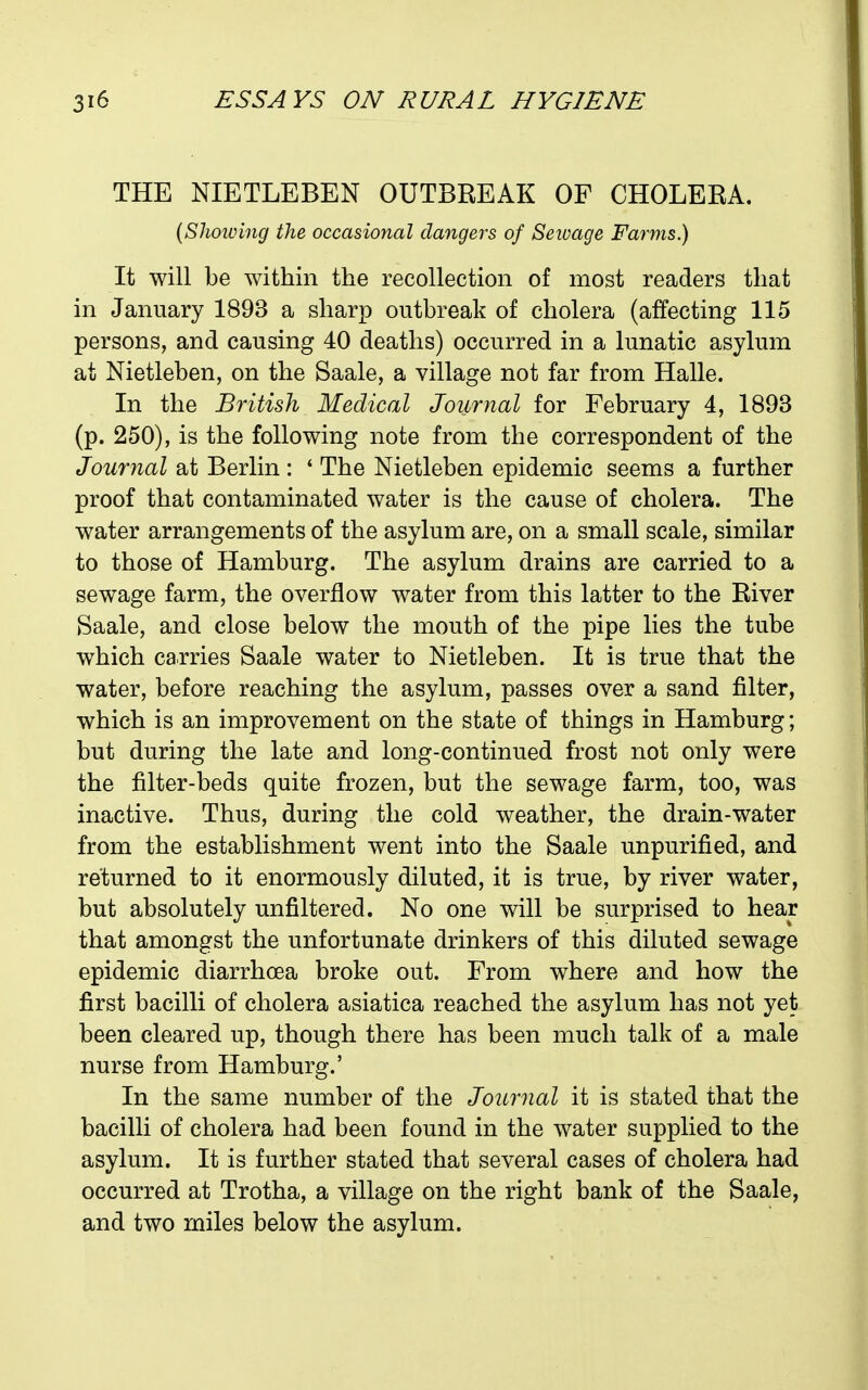 THE NIETLEBEN OUTBREAK OF CHOLERA. (Showing the occasional dangers of Seivage Farms.) It will be within the recollection of most readers that in January 1893 a sharp outbreak of cholera (affecting 115 persons, and causing 40 deaths) occurred in a lunatic asylum at Nietleben, on the Saale, a village not far from Halle. In the British Medical Journal for February 4, 1893 (p. 250), is the following note from the correspondent of the Journal at Berlin : ' The Nietleben epidemic seems a further proof that contaminated water is the cause of cholera. The water arrangements of the asylum are, on a small scale, similar to those of Hamburg. The asylum drains are carried to a sewage farm, the overflow water from this latter to the River Saale, and close below the mouth of the pipe lies the tube which carries Saale water to Nietleben. It is true that the water, before reaching the asylum, passes over a sand filter, which is an improvement on the state of things in Hamburg; but during the late and long-continued frost not only were the filter-beds quite frozen, but the sewage farm, too, was inactive. Thus, during the cold weather, the drain-water from the establishment went into the Saale unpurified, and returned to it enormously diluted, it is true, by river water, but absolutely unfiltered. No one will be surprised to hear that amongst the unfortunate drinkers of this diluted sewage epidemic diarrhoea broke out. From where and how the first bacilli of cholera asiatica reached the asylum has not yet been cleared up, though there has been much talk of a male nurse from Hamburg.' In the same number of the Journal it is stated that the bacilli of cholera had been found in the water supplied to the asylum. It is further stated that several cases of cholera had occurred at Trotha, a village on the right bank of the Saale, and two miles below the asylum.