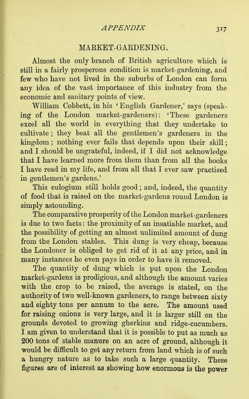 MARKET-GARDENING. Almost the only branch of British agriculture which is still in a fairly prosperous condition is market-gardening, and few who have not lived in the suburbs of London can form any idea of the vast importance of this industry from the economic and sanitary points of view. William Cobbett, in his ' English Gardener,' says (speak- ing of the London market-gardeners): ' These gardeners excel all the world in everything that they undertake to cultivate ; they beat all the gentlemen's gardeners in the kingdom; nothing ever fails that depends upon their skill; and I should be ungrateful, indeed, if I did not acknowledge that I have learned more from them than from all the books I have read in my life, and from all that I ever saw practised in gentlemen's gardens.' This eulogium still holds good; and, indeed, the quantity of food that is raised on the market-gardens round London is simply astounding. The comparative prosperity of the London market-gardeners is due to two facts: the proximity of an insatiable market, and the possibility of getting an almost unlimited amount of dung from the London stables. This dung is very cheap, because the Londoner is obhged to get rid of it at any price, and in many instances he even pays in order to have it removed. The quantity of dung which is put upon the London market-gardens is prodigious, and although the amount varies with the crop to be raised, the average is stated, on the authority of two well-known gardeners, to range between sixty and eighty tons per annum to the acre. The amount used for raising onions is very large, and it is larger still on the grounds devoted to growing gherkins and ridge-cucumbers. I am given to understand that it is possible to put as much as 200 tons of stable manure on an acre of ground, although it would be difficult to get any return from land which is of such a hungry nature as to take such a large quantity. These figures are of interest as showing how enormous is the power