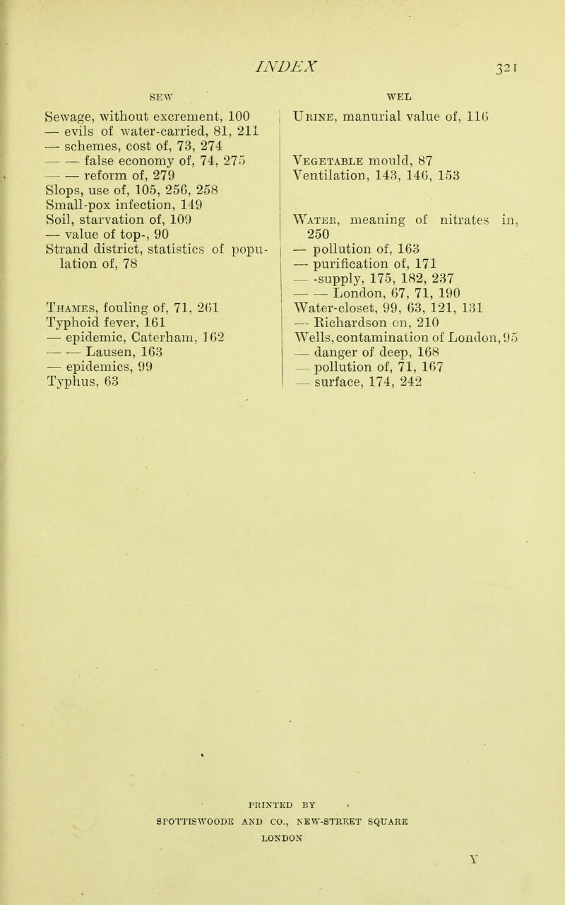 SEW Sewage, without excrement, 100 — evils of water-carried, 81, 211 — schemes, cost of, 73, 274 false economy of, 74, 275 reform of, 279 Slops, use of, 105, 256, 258 Small-pox infection, 149 Soil, starvation of, 109 — value of top-, 90 Strand district, statistics of popu- lation of, 78 Thames, fouling of, 71, 201 Typhoid fever, 161 — epidemic, Caterham, ] 62 Lausen, 163 — epidemics, 99 Typhus, 63 WEL Ueine, manurial value of, 110 Vegetable mould, 87 Ventilation, 143, 146, 153 Water, meaning of nitrates in, 250 — pollution of, 163 — purification of, 171 — -supply, 175, 182, 237 London, 67, 71, 190 Water-closet, 99, 63, 121, 131 — Kichardson on, 210 Wells, contamination of London, 95 — danger of deep, 168 — pollution of, 71, 167 — surface, 174, 242 PRINTED BY SFOTTISWOODE AND CO., NEW-STRKKT SQUARE LONDON Y