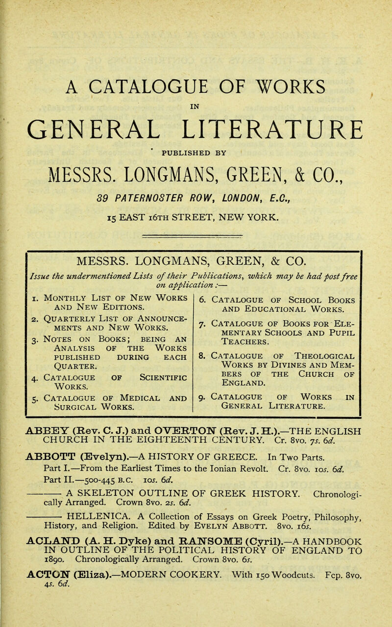 A CATALOGUE OF WORKS IN GENERAL LITERATURE PUBLISHED BY MESSRS. LONGMANS, GREEN, & CO., 89 PATERNOSTER ROW, LONDON, E.G., 15 EAST 16TH STREET, NEW YORK. MESSRS. LONGMANS, GREEN, & CO. Issue the undermentioned Lists of their Publications^ which may be had post free on application :— 1. Monthly List of New Works AND New Editions. 2. Quarterly List of Announce- ments and New Works. 3. Notes on Books; being an Analysis of the Works published during each Quarter. 4. Catalogue of Scientific Works. 5. Catalogue of Medical and Surgical Works. 6. Catalogue of School Books and Educational Works. 7. Catalogue of Books for Ele- mentary Schools and Pupil Teachers. 8. Catalogue of Theological Works by Divines and Mem- bers OF the Church of England. 9. Catalogue of Works in General Literature. ABBEY (Kev. C. J.) and OVERTON (Rev. J. H.).—THE ENGLISH CHURCH IN THE EIGHTEENTH CENTURY. Cr. 8vo. -js. 6d. ABBOTT (Evelyn).—A HISTORY OF GREECE. In Two Parts. Part I.—From the Earliest Times to the Ionian Revolt. Cr. 8vo. loj. 6d. Part II.—500-445 B.C. loj. 6d. A SKELETON OUTLINE OF GREEK HISTORY. Chronologi- cally Arranged. Crown 8vo. is. 6d. HELLENICA. A Collection of Essays on Greek Poetry, Philosophy, History, and Religion. Edited by Evelyn Abbott, 8vo. i6j. ACLAND (A. H. Dyke) and RANSOME (Cyril).-A HANDBOOK IN OUTLINE OF THE POLITICAL HISTORY OF ENGLAND TO 1890, Chronologically Arranged. Crown 8vo. 6s. ACTON (Eliza).—MODERN COOKERY. With 150 Woodcuts. Fcp. 8vo. 4J. 6d.
