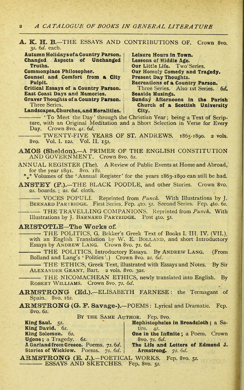 A. K. H. B—THE ESSAYS AND CONTRIBUTIONS OF. Crown 8vo. 3J. 6d. each. Autumn Holidays of a Country Parson, f Leisure Hours in Town. Changed Aspects of Unclianged | Lessons of Middle Age. Truths. j Our Little Life. Two Series. Commonplace Philosopher. Our Homely Comedy and Tragedy. Counsel and Comfort from a City Present Day Thoughts. Pulpit. Recreations of a Country Parson. Critical Essays of a Country Parson. Three Series. Also ist Series. 6d, East Coast Days and Memories. GraYer Thoughts of a Country Parson. Three Series. Seaside Musings. Sunday Afternoons in the Parish Church of a Scottish University Landscapes, Churches, and Moralities. | City. ' To Meet the Day ' through the Christian Year ; being a Text of Scrip- ture, with an Original Meditation and a Short Selection in Verse for Every Day. Crown 8vo. 4^. 6d. TWENTY-FIVE YEARS OF ST. ANDREWS. 1865-1890. 2 vols. 8vo. Vol. I. 12^. Vol. II. 15J. AMOS (Sheldon).—A PRIMER OF THE ENGLISH CONSTITUTION AND GOVERNMENT. Crown 8vo. 6s. ANNUAL REGISTER (The). A Review of Public Events at Home and Abroad, for the year 1891. 8vo. i8j. Volumes of the 'Annual Register' for the years 1863-1890 can still be had. AnSrSTEY (F.).—THE BLACK POODLE, and other Stories. Crown 8vo. 2J. boards. ; 2s. 6d. cloth. VOCES POPULI. Reprinted from Punch. With Illustrations by J. Bernard Par I RIDGE. First Series, Fcp. 4to. 5^-. Second Series. Fcp.4to.6j. THE TRAVELLING COMPANIONS. Reprinted from Pu??ch. With Illustrations by J. Barnard Partridge. Post 4to. 55. ABISTOTLE-The Works of. THE POLITICS, G. Bekker's Greek Text of Books I. III. IV. (VII.). with an English Translation by W. E. Bolland, and short Introductory Essays by Andrew Lang. Crown 8vo. ys. 6d. THE POLITICS, Introductory Essays. By Andrew Lang. (From Bolland and Lang's ' Politics '.) Crown 8vo. 2s. 6d. THE ETHICS, Greek Text, illustrated with Essays and Notes. By Sir Alexander Grant, Bart. 2 vols. 8vo. 32J. THE NICOMACHEAN ETHICS, newly translated into English. By Robert Williams. Crown 8vo. js. 6d. ARMSTRONG- (Ed.).—ELISABETH FARNESE: the Termagant of Spain. 8vo. iSs. ARMSTROl^G (G. F. Savage-)—POEMS : Lyrical and Dramatic. Fcp. 8vo, 6s. By the Same Author. Fcp. 8vo. King Saul. 5^. King David. 6s. King Solomon. 6s. Ugone; a Tragedy. 6s. A Garland from Greece. Poems. js.6d. Stories of Wicklow. Poems, js. 6d. ARMSTRONG (E. J.).-POETICAL WORKS. Fcp. 8vo. 5^. ESSAYS AND SKETCHES. Fcp. 8vo. 55. Mephistopheles in Broadcloth ; a Sa- tire. 45-. One in the Infinite ; a Poem. Crown 8vo. 7s. 6d. The Life and Letters of Edmond J. Armstrong, 'ys. 6d.