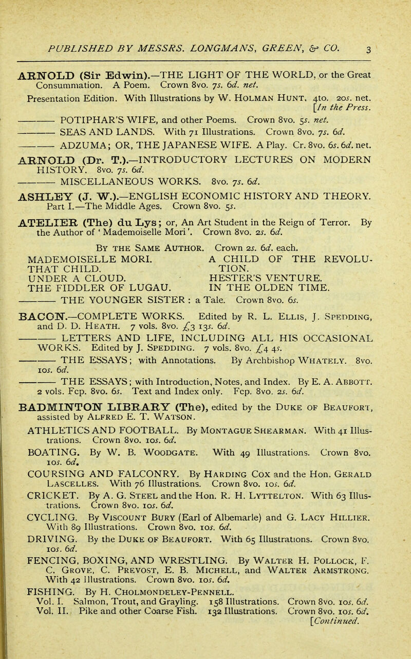 ARNOLD (Sir Edwin).—THE LIGHT OF THE WORLD, or the Great Consummation. A Poem. Crown 8vo. js. 6d. net. Presentation Edition. With Illustrations by W. Holman Hunt, 4to. -zos. net. \_In the Pi'ess. POTIPHAR'S WIFE, and other Poems. Crown 8vo. ^s. net. SEAS AND LANDS. With 71 Illustrations. Crown 8vo. -js. 6d. ADZUMA; OR, THE JAPANESE WIFE. A Play. Cr. Bvo. 6j. 6c/. net. ARNOLD (Dr. T.).—INTRODUCTORY LECTURES ON MODERN HISTORY. Bvo. 7s. 6d. MISCELLANEOUS WORKS. Bvo. 7s. 6d. ASHLEY (J. W.).—ENGLISH ECONOMIC HISTORY AND THEORY. Part I.—The Middle Ages. Crown Bvo. 5^. ATELIER (The) du Lys; or, An Art Student in the Reign of Terror. By the Author of ' Mademoiselle Mori'. Crown Bvo. 2J, 6d. By the Same Author. Crown 25. 6d. each. MADEMOISELLE MORL A CHILD OF THE REVOLU- THAT CHILD. TION. UNDER A CLOUD. HESTER'S VENTURE. THE FIDDLER OF LUGAU. IN THE OLDEN TIME. THE YOUNGER SISTER : a Tale. Crown Bvo. 6s. BACON.—COMPLETE WORKS. Edited by R. L. Ellis, J. Spedding, and D. D. Heath. 7 vols. Bvo. 13^. 6d. LETTERS AND LIFE, INCLUDING ALL HIS OCCASIONAL WORKS. Edited by J. Spedding. 7 vols. Bvo. ^4 45-. TPIE ESSAYS ; with Annotations. By Archbishop Whately. Bvo. xos. 6d. THE ESSAYS; with Introduction, Notes, and Index. By E. A. Abbott. 2 vols. Fcp. Bvo. 6s. Text and Index only. Fcp. Bvo. zs. 6d. BADMINTON LIBRARY (The), edited by the Duke of Beaufort, assisted by Alfred E. T. Watson. ATHLETICS AND FOOTBALL. By Montague Shearman. With 41 Illus- trations. Crown Bvo. lo^. 6d. BOATING. By W. B. Woodgate. With 49 Illustrations. Crown Bvo. \os. 6d, COURSING AND FALCONRY. By Harding Cox and the Hon. Gerald Lascelles. With 76 Illustrations. Crown Bvo. loy. 6d. CRICKET. By A. G. Steel and the Hon. R. H. Lyttelton, With 63 Illus- trations. Crown Bvo. xos. 6d. CYCLING. By Viscount Bury (Earl of Albemarle) and G. Lacy Hillier. With 89 Illustrations. Crown Bvo. xos. 6d. DRIVING. By the DuKE OF Beaufort. With 65 Illustrations. Crown 8vo. loi-. 6d. FENCING. BOXING, AND WRESTLING. By Walter H. Pollock, F. C. Grove, C. Prevost, E. B. Michell, and Walter Armstrong. With 42 Illustrations. Crown Bvo. lo^. 6d. FISHING. By H. Cholmondeley-Pennell. Vol. I. Salmon, Trout, and Grayling. 15B Illustrations. Crown Bvo. xos. 6d. Vol. II.. Pike and other Coarse Fish. 132 Illustrations. Crown Bvo. loj. 6d. \Co7itinned.