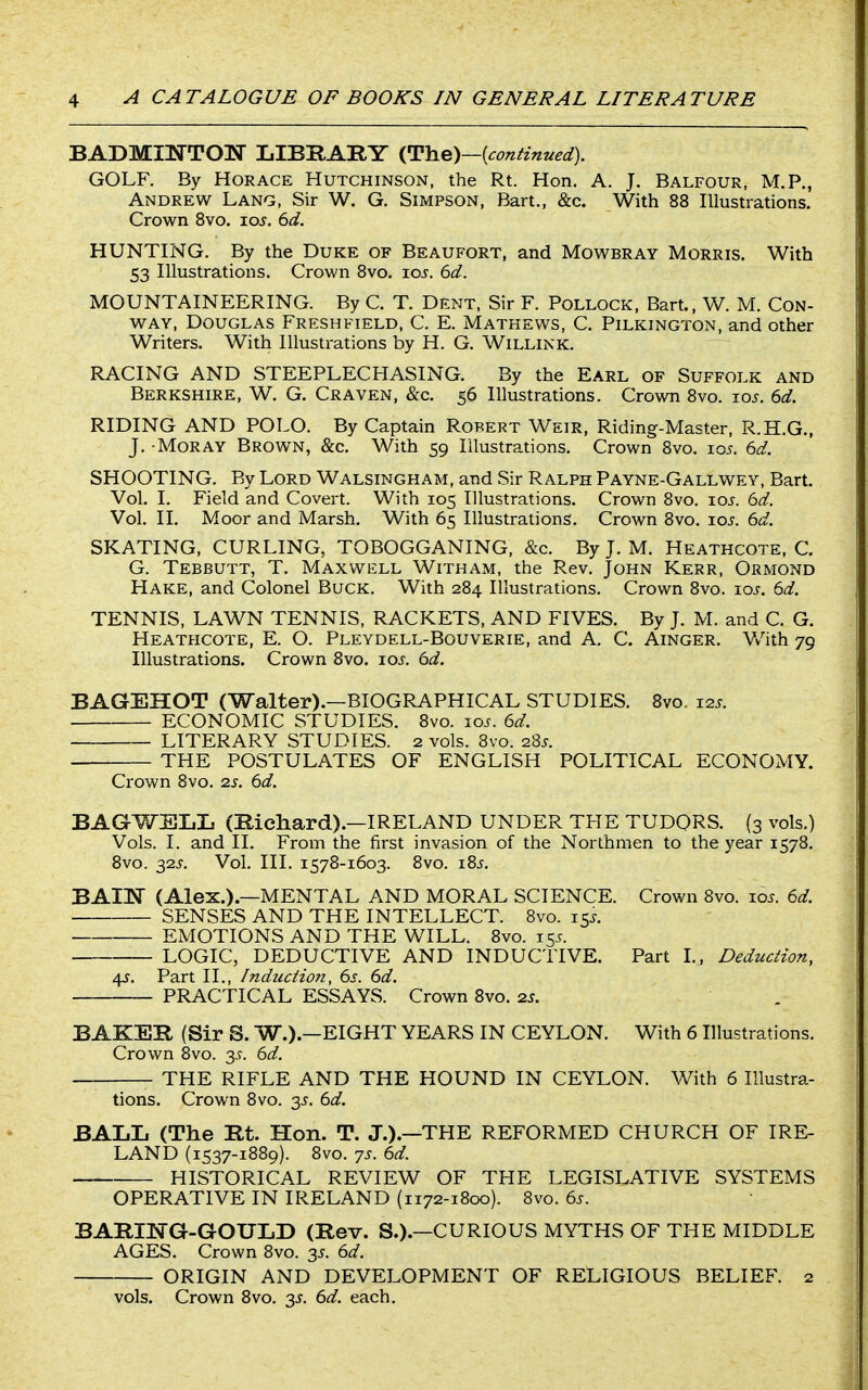 BADMINTOIf LIBKARY {continued). GOLF. By Horace Hutchinson, the Rt. Hon. A. J. Balfour, M.P., Andrew Lang, Sir W. G. Simpson, Bart., &c. With 88 Illustrations. Crown Bvo. xos. 6d. HUNTING. By the Duke of Beaufort, and Mowbray Morris. With 53 Illustrations. Crown 8vo. loj. 6d. MOUNTAINEERING. By C. T. Dent, Sir F. Pollock, Bart., W. M. Con- way, Douglas Freshfield, C. E. Mathews, C, Pilkington, and other Writers. With Illustrations by H. G. Willink. RACING AND STEEPLECHASING. By the Earl of Suffolk and Berkshire, W. G. Craven, &c. 56 Illustrations. Crown 8vo. lo^. 6d. RIDING AND POLO. By Captain Robert Weir, Riding-Master, R.H.G., J. -Moray Brown, &c. With 59 Illustrations. Crown Bvo. 105. 6d. SHOOTING. By Lord Walsingham, and Sir Ralph Payne-Gallwey, Bart. Vol. I. Field and Covert. With 105 Illustrations. Crown Bvo. ioj. 6d. Vol. II. Moor and Marsh. With 65 Illustrations. Crown Bvo. xos. 6d. SKATING, CURLING, TOBOGGANING, &c. By J. M. Heathcote, C. G. Tebbutt, T. Maxwell Witham, the Rev. John Kerr, Ormond Hake, and Colonel Buck. With 2B4 Illustrations. Crown Bvo. los. 6d. TENNIS, LAWN TENNIS, RACKETS, AND FIVES. By J. M. and C. G. Heathcote, E. O. Pleydell-Bouverie, and A. C. Ainger. Vv''ith 79 Illustrations. Crown 8vo. los. 6d. BAGEHOT (Walter).—BIOGRAPHICAL STUDIES. Bvo. 12s. ECONOMIC STUDIES. Bvo. 10^. 6d. LITERARY STUDIES. 2 vols. Bvo. 28^. THE POSTULATES OF ENGLISH POLITICAL ECONOMY. Crown Bvo. zs. 6d. BAGWSLIi (Richard).—IRELAND UNDER THE TUDQRS. (3 vols.) Vols. I. and II. From the first invasion of the Northmen to the year 1578. Bvo. 32J. Vol. III. 157B-1603. Bvo. i8s. BAIK (Alex.).—MENTAL AND MORAL SCIENCE. Crown 8vo. lo-r. 6d. SENSES AND THE INTELLECT. Bvo. 15.-. EMOTIONS AND THE WILL. Bvo. 155. LOGIC, DEDUCTIVE AND INDUCTIVE. Part I., Deduction, 4J. Part II., Induction, 6s. 6d. PRACTICAL ESSAYS. Crown Bvo. as. BAKES, (Sir S. W.).—EIGHT YEARS IN CEYLON. With 6 Illustrations. Crown Bvo. y. 6d. THE RIFLE AND THE HOUND IN CEYLON. With 6 Illustra- tions. Crown Bvo. 35. 6d. BALL (The Rt. Hon. T. J.).—THE REFORMED CHURCH OF IRE- LAND (1537-1B89). Bvo. 7s. 6d. HISTORICAL REVIEW OF THE LEGISLATIVE SYSTEMS OPERATIVE IN IRELAND (1172-1B00). Bvo. 6s. BARIlSrG-GOULD (Rev. S.).—CURIOUS MYTHS OF THE MIDDLE AGES. Crown 8vo. y. 6d. ORIGIN AND DEVELOPMENT OF RELIGIOUS BELIEF. 2 vols. Crown Bvo. 3J. 6d. each.