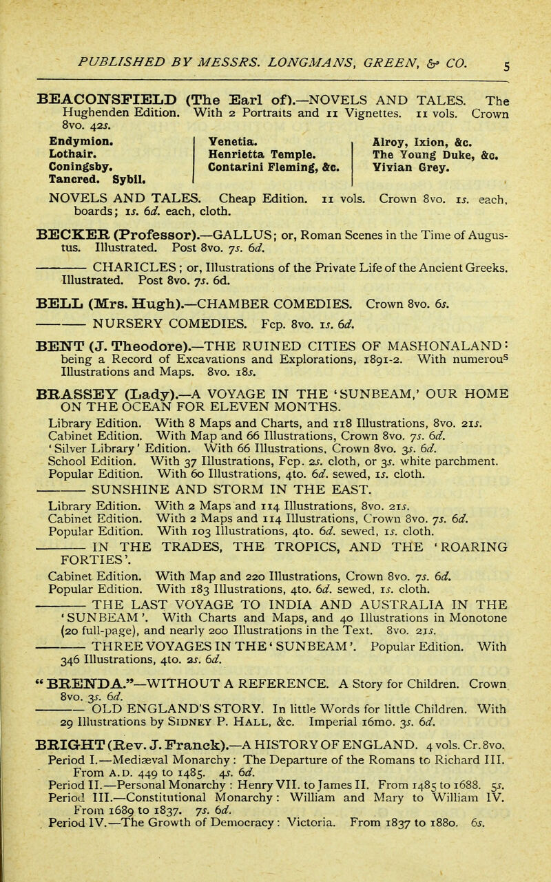 BEACOlSrSFIEIiD (The Earl of).—NOVELS AND TALES. The Hughenden Edition. With 2 Portraits and 11 Vignettes. 11 vols. Crown 8vo. 42J. Venetia. Henrietta Temple. Contarini Fleming, &c. Alroy, Ixion, &c. The Young Duke, &c, Yivian Grey. Endymion. Lothair. Coningsby. Tancred. Sybil. NOVELS AND TALES. Cheap Edition. 11 vols. Crown 8vo. is. each, boards; \s. 6d. each, cloth. BECKER (Professor).—GALLUS; or, Roman Scenes in the Time of Augus- tus. Illustrated. Post 8vo. js. 6d. CHARICLES ; or, Illustrations of the Private Life of the Ancient Greeks. Illustrated. Post Svo. 7s. 6d. BELL (Mrs. Hugh).—CHAMBER COMEDIES. Crown Svo. 6^. NURSERY COMEDIES. Fcp. Svo. u. 6d. BENT (J. Theodore).—THE RUINED CITIES OF MASHONALAND: being a Record of Excavations and Explorations, 1891-2. With numerous Illustrations and Maps. 8vo. i8j. BBASSEY (Lady).—A VOYAGE IN THE 'SUNBEAM,' OUR HOME ON THE OCEAN FOR ELEVEN MONTHS. Library Edition. With 8 Maps and Charts, and 118 Illustrations, Svo. 21 Cabinet Edition. With Map and 66 Illustrations, Crown Svo. js. 6d. ' Silver Library' Edition. With 66 Illustrations. Crown Svo. 3^. 6d. School Edition. With 37 Illustrations, Fcp. 2s. cloth, or white parchment. Popular Edition. With 60 Illustrations, 4to. 6d. sewed, is. cloth. SUNSHINE AND STORM IN THE EAST. Library Edition. With 2 Maps and 114 Illustrations, Svo. 21s. Cabinet Edition. With 2 Maps and 114 Illustrations, Crown Svo. yj. 6d. Popular Edition. With 103 Illustrations, 4to. 6d. sewed, is. cloth. IN THE TRADES, THE TROPICS, AND THE 'ROARING FORTIES' Cabinet Edition. With Map and 220 Illustrations, Crown Svo. 7s. 6d. Popular Edition. With 183 Illustrations, 4to. 6d. sewed, is. cloth. THE LAST VOYAGE TO INDIA AND AUSTRALIA IN THE 'SUNBEAM'. With Charts and Maps, and 40 Illustrations in Monotone (20 full-page), and nearly 200 Illustrations in the Text. Svo. 21s. THREE VOYAGES IN THE' SUNBEAM'. Popular Edition. With 346 Illustrations, 4to. 2s. 6d. « BIlE]SrDA.—WITHOUT A REFERENCE. A Story for Children. Crown Svo. 3J-. 6d. OLD ENGLAND'S STORY. In httle Words for little Children. With 29 Illustrations by Sidney P. Hall, &c. Imperial i6mo. y. 6d. BRIGHT (Rev. J. Pranck).—A HISTORY OF ENGLAND. 4 vols. Cr. Svo. Period I.—Mediaeval Monarchy : The Departure of the Romans to Richard III. From A.D. 449 to 1485. 4^. 6d. Period II.—Personal Monarchy : Henry VII. to James II. From 14S5 to 1688. 5^. Period III.—Constitutional Monarchy: William and Mary to William IV. From 1689 to 1S37. 7s. 6d. Period IV.—The Growth of Democracy: Victoria. From 1S37 to 1880. 6s.