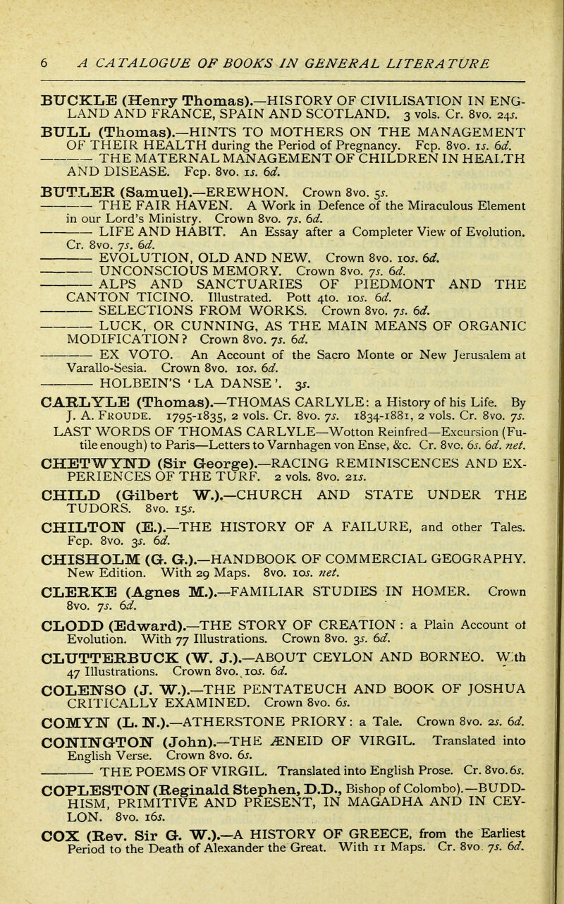 BUCKLE (Henry Thomas).—HISTORY OF CIVILISATION IN ENG- LAND AND FRANCE, SPAIN AND SCOTLAND. 3 vols. Cr. 8vo. 24J. BULL (Thomas).—HINTS TO MOTHERS ON THE MANAGEMENT OF THEIR HEALTH during the Period of Pregnancy. Fcp. 8vo. \s. 6d. THE MATERNAL MANAGEMENT OF CHILDREN IN HEALTH AND DISEASE. Fcp. 8vo. xs. 6d. BUTLER (Samuel).—EREWHON. Crown Svo. s^- THE FAIR HAVEN. A Work in Defence of the Miraculous Element in our Lord's Ministry. Crown Svo. 7s. 6d. LIFE AND HABIT. An Essay after a Completer View of Evolution. Cr. Svo. js. 6d. EVOLUTION, OLD AND NEW. Crown Svo. loj. 6d. UNCONSCIOUS MEMORY. Crown Svo. js. 6d. ALPS AND SANCTUARIES OF PIEDMONT AND THE CANTON TICINO. Illustrated. Pott 4to. lo^. 6d. SELECTIONS FROM WORKS. Crown Svo. 7s. 6d. LUCK, OR CUNNING, AS THE MAIN MEANS OF ORGANIC MODIFICATION? Crown Svo. 7s. 6d. EX VOTO. An Account of the Sacro Monte or New Jerusalem at Varallo-Sesia. Crown Svo. los. 6d. HOLBEIN'S • LA DANSE '. 3s. CARLYLE (Thomas).—THOMAS CARLYLE: a History of his Life. By J. A. Fkoude. 1795-1S35, 2 vols. Cr. Svo. 7s. 1834-1881, 2 vols. Cr. Svo. 7s. LAST WORDS OF THOMAS CARLYLE—Wotton Reinfred—Excursion (Fu- tile enough) to Paris—Letters to Varnhagen von Ense, &c. Cr. Svo. 6s. 6d. net. CHETWYND (Sir George).—RACING REMINISCENCES AND EX- PERIENCES OF THE TURF. 2 vols. Svo. 21J. CHILD (Gilbert W.).—CHURCH AND STATE UNDER THE TUDORS. Svo. 15J. CHILTOW (E.).—THE HISTORY OF A FAILURE, and other Tales. Fcp. Svo. 3J. 6d. CHISHOLM (G. G.).—HANDBOOK OF COMMERCIAL GEOGRAPHY. New Edition. With 29 Maps. Svo. \os. net. CLERKE (Agnes M.).—FAMILIAR STUDIES IN HOMER. Crown Svo. 7s. 6d. CLODD (Edward).—THE STORY OF CREATION : a Plain Account o\ Evolution. With 77 Illustrations. Crown Svo. 3^-. 6d. CLUTTERBUCK (W. J.).—ABOUT CEYLON AND BORNEO. W:th 47 Illustrations. Crown Svo., io.y. 6d. COLElSrSO (J. W.).—THE PENTATEUCH AND BOOK OF JOSHUA CRITICALLY EXAMINED. Crown Svo. 6s. COMYlSr (L. N.).—ATHERSTONE PRIORY: a Tale. Crown Svo. 2J. 6d. CONINGTON (John).—THE ^NEID OF VIRGIL. Translated into Enghsh Verse. Crown Svo. 6s. THE POEMS OF VIRGIL. Translated into English Prose. Cr. 8vo.6j. COPLESTON (Reginald Stephen, D.D., Bishop of Colombo).—BUDD- HISM, PRIMITIVE AND PRESENT, IN MAGADHA AND IN CEY- LON. Svo. i6j. COX (Rev. Sir G. W.).—A HISTORY OF GREECE, from the Earliest Period to the Death of Alexander the Great. With 11 Maps. Cr. Svo. 7s. 6d.