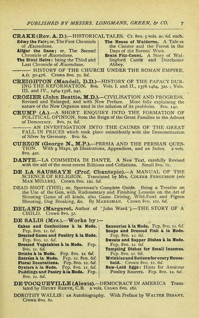 CRAKE (Rev. A. D.).—HISTORICAL TALES. Cr. 8vo. 5 vols. 2s. 6d. each. Edwy the Fair; or, The First Chronicle of ^scendune. Alfgar the Dane; or, The Second Chronicle of .^Escendune. The Rival Heirs: being the Third and Last Chronicle of -^scendune. The House of Walderne. A Tale 01 the Cloister and the Forest in the Days of the Barons' Wars. Brain Fitz-Count. A Story of Wal- lingford Castle and Dorchester Abbey. HISTORY OF THE CHURCH UNDER THE ROMAN EMPIRE. A.D. 30-476. Crown 8vo. ys. 6d. CREIGHTON (Mandell, D.D.)—HISTORY OF THE PAPACY DUR- ING THE REFORMATION. 8vo. Vols. I. and 11., 1378-1464, 32.^. ; Vols. III. and IV., 1464-1518, 24J. CROZIER (John Beattie, M.D.).—CIVILISATION AND PROGRESS. Revised and Enlarged, and with New Preface. More fully explaining the nature of the New Organon used in the solution of its problems. 8vo. i4i-. CRUMP (A.).—A SHORT ENQUIRY INTO THE FORMATION OF POLITICAL OPINION, from the Reign of the Great Famihes to the Advent of Democracy. 8vo. js. 6d. AN INVESTIGATION INTO THE CAUSES OF THE GREAT FALL IN PRICES which took place coincidently with the Demonetisation of Silver by Germany. 8vo. 6s. CURZOW (George N., M.P.).—PERSIA AND THE PERSIAN QUES- TION. With 9 Maps, 96 Illustrations, Appendices, and an Index. 2 vols. 8vo. 42i'. DANTE.—LA COMMEDIA DI DANTE. A New Text, carefully Revised with the aid of the most recent Editions and Collations. Small 8vo. 6s. DE LA SAUSSAYE (Prof. Chantepie).—A MANUAL OF THE SCIENCE OF RELIGION. Translated by Mrs. Colyer Fergusson {nh Max MiiLLER), Crown 8vo. 125. 6d. DEAD SHOT (THE); or, Sportman's Complete Guide. Being a Treatise on the Use of the Gun, with Rudimentary and Finishing Lessons on the Art of Shooting Game of all kinds, also Game Driving, Wild-Fowl and Pigeon Shooting, Dog Breaking, &c. By Marksman. Crown 8vo. los. 6d. DEIiAT^'D (Margaret, Author of ' John Ward ').—THE STORY OF A CHILD. Crown 8vo. 5J. DE SALIS (Mrs.).—Works by :— Cakes and Confections a la Mode. Fcp. 8vo. IS. 6d. Dressed Game arid Poultry li la Mode. Fcp. 8vo. IS. 6d. Dressed Vegetables k la Mode. Fcp. 8vo. ij. 6d. Drinks k la Mode. Fcp. 8vo. is. 6d. Entrees a la Mode. Fcp. js. Svo. 6d. Floral Decorations. Fcp. 8vo. is. 6d. Oysters a la Mode. Fcp. Svo. u. 6d. Puddings and Pastry k la Mode. Fcp. 8vo. IS. 6d. Savouries k la Mode. Fcp. 8vo. \s. 6d. Soups and Dressed Fish a la Mode. Fcp. Svo. xs. 6d. Sweets and Supper Dishes a la Mode. Fcp. Svo. \s. 6d. Tempting Dishes for Small Incomes. Fcp. Svo. \s. 6d. Wrinkles and Notions for every House- hold. Crown Svo. ij'. 6d. New-Laid Eggs: Hints for Amateur Poultry Rearers. Fcp. Svo. xs. 6d. DE TOCQUEVILLE (Alexis).—DEMOCRACY IN AMERICA Trans- lated by Henry Reeve, C.B. 2 vols. Crown Svo. \6s. DOROTHY WALLIS : an Autobiography. With Preface by Walter Besant. Crown Svo. 6s.
