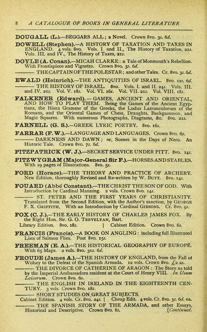 DOUGALL (li.).—BEGGARS ALL ; a Novel. Crown 8vo. 3^. 6d. DOWEIiL (Stephen).—A HISTORY OF TAXATION AND TAXES IN ENGLAND. 4 vols. Svo. Vols. I. and II., The History of Taxation, 21J. Vols. Ill, and IV., The History of Taxes, 21^. DOYLE (A. Conan).—MICAH CLARKE: a Tale of Monmouth's Rebellion. With Frontispiece and Vignette. Crown Svo. y. 6d. THE CAPTAIN OF THE POLESTAR; and other Tales. Cr. Svo. 35. 6^f. EWALD (Heinrieh).—THE ANTIQUITIES OF ISRAEL. Svo. 12.9. 6d. THE HISTORY OF ISRAEL. Svo. Vols. I. and II. 245. Vols. III. and IV. 21J. Vol. V. iBj. Vol. VI. x6s. Vol. VII. 21s. Vol. VIII. i8^. PAIiKENER (Edward).—GAMES, ANCIENT AND ORIENTAL, AND HOW TO PLAY THEM. Being the Games of the Ancient Egyp- tians, the Hiera Gramme of the Greeks, the Ludus Latrunculorum of the Romans, and the Oriental Games of Chess, Draughts, Backgammon, and Magic Squares. With numerous Photographs, Diagrams, &c. 8vo. 21J. FARNELL (G. S.).-GREEK LYRIC POETRY. Svo. i6j. FARRAR (F. W.).—LANGUAGE AND LANGUAGES. Crown Svo. 6s. DARKNESS AND DAWN ; or. Scenes in the Days of Nero. An Historic Tale. Crown Svo. js. 6d. FITZPATRICK (W. J.).—SECRET SERVICE UNDER PITT. Svo. 145. FITZWYGRAM (Major-General Sir F.).—HORSES AND STABLES. With 19 pages of Illustrations. Svo. 55. FORD (Horace).—THE THEORY AND PRACTICE OF ARCHERY. New Edition, thoroughly Revised and Re-written by W. Butt. Svo. 14?. FOUARD (Abbe' Constant).—THE CHRIST THE SON OF GOD. With Introduction by Cardinal Manning. 2 vols. Crown Svo. 143. ST. PETER AND THE FIRST YEARS OF CHRISTIANITY. Translated from the Second Edition, with the Author's sanction, by George F. X. Griffith. With an Introduction by Cardinal Gibbons. Cr. Svo. gs. FOX (C. J.).—THE EARLY HISTORY OF CHARLES JAMES FOX. By the Right Hon. Sir. G. O. Trevelyan, Bart. Library Edition. Svo. iZs. \ Cabinet Edition. Crown Svo. 6s. FRA25^CIS (Francis).-A BOOK ON ANGLING: including full Illustrated Lists of Salmon Flies. Post Svo. 15J. FREEMAN (E. A.).—THE HISTORICAL GEOGRAPHY OF EUROPE. With 65 Maps. 2 vols. Svo. 31J. 6d. FROUDE (James A.).—THE HISTORY OF ENGLAND, from the Fall ot Wolsey to the Defeat of the Spanish Armada. 12 vols. Crown Svo. £2. 2s. THE DIVORCE OF CATHERINE OF ARAGON : The Story as told by the Imperial Ambassadors resident at the Court of Henry VIII. In Usum Laicorum. Crown Svo. 6s. . THE ENGLISH IN IRELAND IN THE EIGHTEENTH CEN- TURY. 3 vols. Crown Svo. i8s. . SHORT STUDIES ON^GREAT SUBJECTS. Cabinet Edition. 4 vols. Cr. Svo. 24J. | Cheap Edit. 4 vols. Cr. Svo. 35. 6d. ea. THE SPANISH STORY OF THE ARMADA, and other Essays, Historical and Descriptive, Crown Svo. 6s. {Continued.