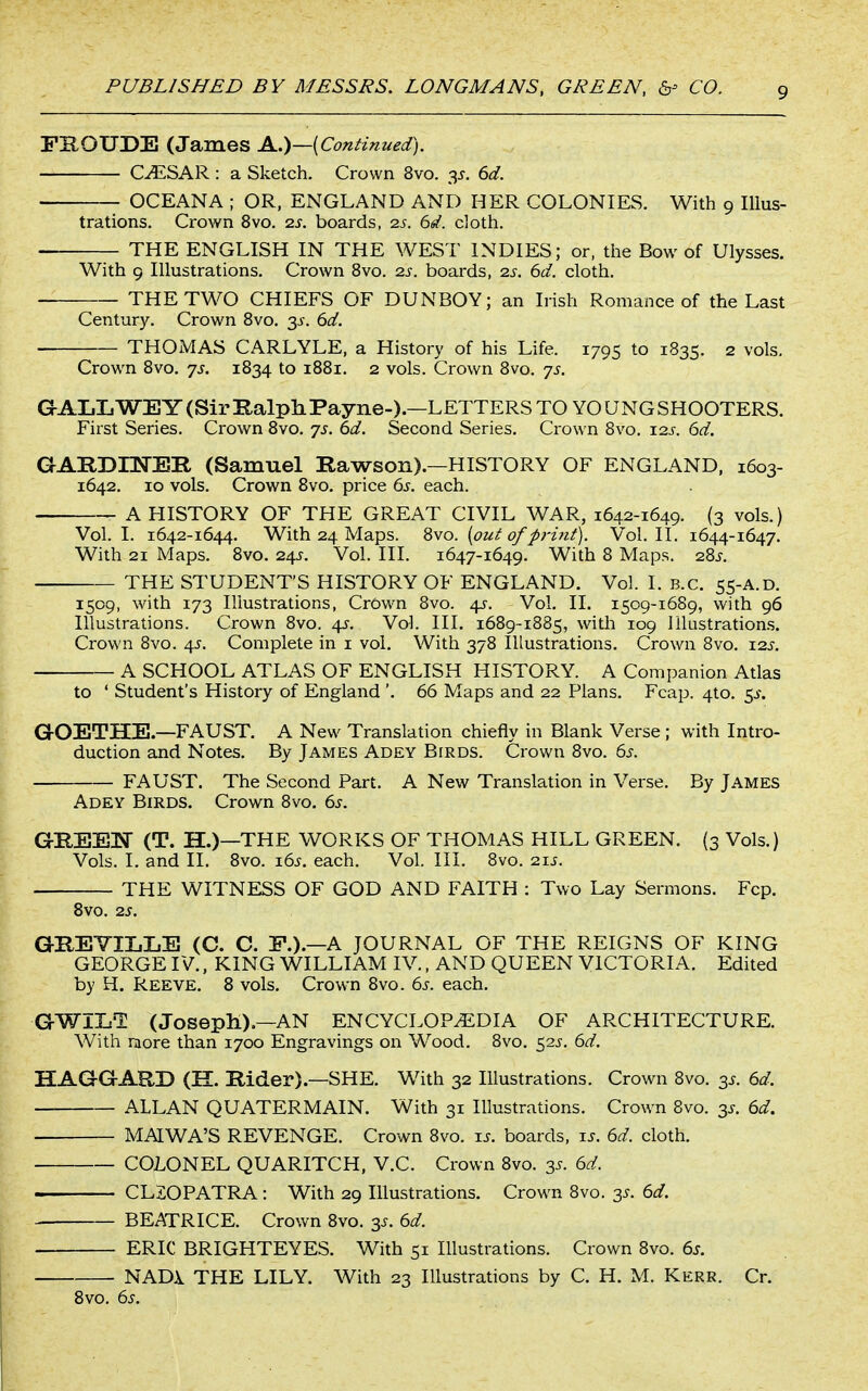 PKOUDE (James A.)—(Continued). C^SAR: a Sketch. Crown 8vo. 3^. 6d. OCEANA ; OR, ENGLAND AND HER COLONIES. With 9 Illus- trations. Crown 8vo. 2s. boards, 2s. 6d. cloth. THE ENGLISH IN THE WEST INDIES; or, the Bow of Ulysses. With 9 Illustrations. Crown 8vo. 2s. boards, 2s. 6d. cloth. THE TWO CHIEFS OF DUNBOY; an Irish Romance of the Last Century. Crown Bvo. 3^. 6d. THOMAS CARLYLE, a History of his Life. 1795 to 1835. 2 vols. Crown 8vo. js. 1834 to 1881. 2 vols. Crown 8vo. 7s. GAIiLWEY (Sir E,alpli Payne-).—LETTERS TO YOUNG SHOOTERS. First Series. Crown 8vo. 7s. 6d. Second Series. Crown 8vo. 12s. 6d. GARDnsrEIl (Samuel Rawson).—HISTORY OF ENGLAND, 1603- 1642. 10 vols. Crown 8vo. price 6s. each. A HISTORY OF THE GREAT CIVIL WAR, 1642-1649. (3 vols.) Vol.1. 1642-1644. With 24 Maps. %vo. {out of priiit). Vol.11. 1644-1647. With 21 Maps. 8vo. 24^. Vol. III. 1647-1649. With 8 Maps. 28^-. THE STUDENT'S HISTORY OF ENGLAND. Vol. I. B.C. 55-A.D. 1509, with 173 Illustrations, CrOwn 8vo. 4J-. Vol. II. 1509-1689, with 96 Illustrations. Crown 8vo. 4^. Vol. III. 1689-1885, with 109 Illustrations. Crown 8vo. 45. Complete in i vol. With 378 Illustrations. Crown 8vo. \2s. A SCHOOL ATLAS OF ENGLISH HISTORY. A Companion Atlas to ' Student's History of England '. 66 Maps and 22 Plans. Fcap. 4to. ^s. GOETHE.—FAUST. A New Translation chiefly in Blank Verse ; with Intro- duction and Notes. By James Adey Birds. Crown 8vo. 6^. FAUST. The Second Part. A New Translation in Verse. By James Adey Birds. Crown 8vo. ds. GHEEN (T. H.)—THE WORKS OF THOMAS HILL GREEN. (3 Vols.) Vols. I. and II. 8vo. i6j. each. Vol. III. 8vo. 21J. THE WITNESS OF GOD AND FAITH : Two Lay Sermons. Fcp. Bvo. 2S. GREYILLE (C. C. E.).—A JOURNAL OF THE REIGNS OF KING GEORGE IV., KING WILLIAM IV., AND QUEEN VICTORIA. Edited by H. Reeve. 8 vols. Crown 8vo. 6^. each. GWIL1 (JosepH).—AN ENCYCLOPEDIA OF ARCHITECTURE. With niore than 1700 Engravings on Wood. 8vo. 52J. 6d. HAGGARD (H. Rider).—SHE. With 32 Illustrations. Crown 8vo. 3^. 6d. ALLAN QUATERMAIN. With 31 Illustrations. Crown 8vo. 3J. 6d. MALWA'S REVENGE. Crown 8vo. ts. boards, \s. 6d. cloth. COLONEL QUARITCH, V.C. Crown 8vo. 3s. 6d. CL20PATRA: With 29 Illustrations. Crown 8vo. 3s. 6d. BEATRICE. Crown 8vo. 3^. 6d. ERIC BRIGHTEYES. With 51 Illustrations. Crown 8vo. 6s. NADi THE LILY. With 23 Illustrations by C. H. M. Kerr. Cr. 8vo. 6s.