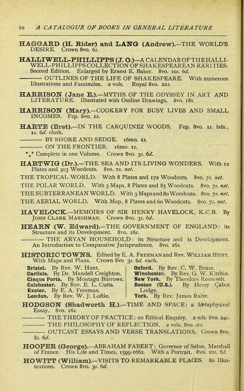 HAGGARD (H. Rider) and LANG (Andrew).—THE WORLD'S DESIRE. Crown 8vo. 6j. HALLIWEIiIi-PHIIjIjIPPS (J. O.)—A CALENDAR OF THE HALLI- WELL-PHILLIPPS COLLECTION OF SHAKESPEAREAN RARITIES. Second Edition. Enlarged by Ernest E. Baker. 8vo. xos. 6d. OUTLINES OF THE LIFE OF SHAKESPEARE. With numerous Illustrations and Facsimiles. 2 vols. Royal 8vo. 21s. HARRISON (Jane E.).—MYTHS OF THE ODYSSEY IN ART AND LITERATURE. Illustrated with Outline Drawings. Bvo. i8j. HARRISON (Mary).—COOKERY FOR BUSY LIVES AND SMALL INCOMES. Fcp. 8vo. is. HARTE (Bret).—IN THE CARQUINEZ WOODS. Fcp. 8vo. xs. bds., IS. 6d. cloth. BY SHORE AND SEDGE. i6mo. i^. ON THE FRONTIER. i6mo. xs. *^* Complete in one Volume. Crown 8vo. -^s. 6d. HARTWIG (Dr.).—THE SEA AND ITS LIVING WONDERS. With 12 Plates and 303 Woodcuts. 8vo. yj. net. THE TROPICAL WORLD. With 8 Plates and 172 Woodcuts. 8vo. 7s. net. THE POLAR WORLD. With 3 Maps, 8 Plates and 85 Woodcuts. 8vo. -js. net. THE SUBTERRANEAN WORLD. With 3 Maps and 80 Woodcuts. 8vo. -js. net. THE AERIAL WORLD. With Map, 8 Plates and 60 Woodcuts. 8vo. js. net. HAVEIiOCK.—MEMOIRS OF SIR HENRY HAVELOCK, K.C.B. By John Clark Marshman. Crown 8vo. 3^. 6d. HEARN (W. Edward).-THE GOVERNMENT OF ENGLAND: its Structure and its Development. 8vo. xds. THE ARYAN HOUSEHOLD : its Structure and ts Development. An Introduction to Comparative Jurisprudence. 8vo. 165. HISTORIC TOWNS. Edited by E. A. Freeman and Rev. William Hunt. With Maps and Plans. Crown 8vo 35. 6d. each. Bristol. By Rev. W. Hunt. Carlisle. By Dr. Mandell Creighton. Cinque Ports. By Montagu Burrows. Colchester. By Rev. E. L, Cutts. Exeter. By E. A. Freeman. London. By Rev. W. J. Loftie. Oxford. By Rev. C. W. Boase. Winchester. By Rev. G. W. Kitchin. New York. By Theodore Roosevelt. Boston (U.S.). By Heniy Cabot Lodge. York. By Rev. James Raiie. HODGSON (Shadworth H.).—TIME AND SPACE: a Metaphysical Essay. 8vo. i6.f. THE THEORY OF PRACTICE: an Ethical Enqiiiry. 2 toIs. 8vo. 245. THE PHILOSOPHY OF REFLECTION. 2 vols. 8vo. ^xs. OUTCAST ESSAYS AND VERSE TRANSLATIONS. Crown 8vo. 8j. 6d. HOOPER (George).—ABRAHAM FABERT: Governor of Sdan, Marshall of France. His Life and Times, 1599-1662. With a Portrait. 8vo. xos. 6d. HO WITT (William).—VISITS TO REMARKABLE PLACES. 80 Illus- trations. Crown 8vo, 3^. 6d.