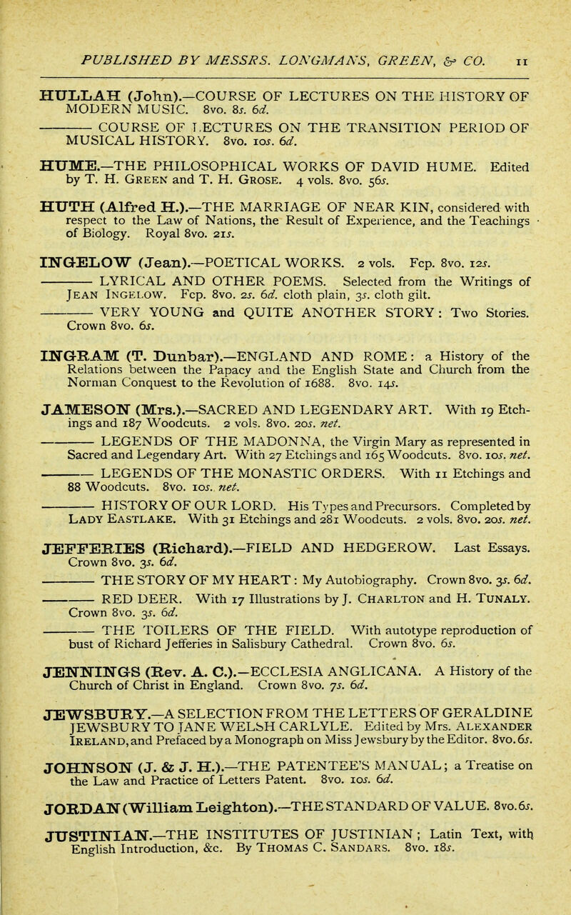 HULLAH (John).—COURSE OF LECTURES ON THE HISTORY OF MODERN MUSIC. 8vo. 8j. 6d. COURSE OF LECTURES ON THE TRANSITION PERIOD OF MUSICAL HISTORY. 8vo. los. 6d. HUME.—THE PHILOSOPHICAL WORKS OF DAVID HUME. Edited by T. H. Green and T. H. Grose. 4 vols. Svo. 56^. HUTH (Alfred H.).—THE MARRIAGE OF NEAR KIN, considered with respect to the Law of Nations, the Result of Experience, and the Teachings • of Biology. Royal Svo. 21s. IWGELOW (Jean).~POETICAL WORKS. 2 vols. Fcp. Svo. 12^. LYRICAL AND OTHER POEMS. Selected from the Writings of Jean Ingelow. Fcp. Svo. 2s. 6d. cloth plain, 3^. cloth gilt. VERY YOUNG and QUITE ANOTHER STORY : Two Stories. Crown Svo. 6s. mo-RAM (T. Dunbar).—ENGLAND AND ROME: a History of the Relations between the Papacy and the Enghsh State and Church from the Norman Conquest to the Revolution of 1688. Svo. 14^. JAMESON (Mrs.).—SACRED AND LEGENDARY ART. With 19 Etch- ings and 187 Woodcuts. 2 vols. Svo. 20^. net. LEGENDS OF THE MADONNA, the Virgin Mary as represented in Sacred and Legendary Art. With 27 Etchings and 165 Woodcuts. Svo. loj. net. LEGENDS OF THE MONASTIC ORDERS. With 11 Etchings and 88 Woodcuts. Svo. xos. net. HISTORY OF OUR LORD. His Types and Precursors. Completed by Lady Eastlake. With 31 Etchings and 281 Woodcuts. 2 vols. Svo. 2.0s. net. JEFEEBIES (Richard).—FIELD AND HEDGEROW. Last Essays. Crown Svo. 3^. td. THE STORY OF MY HEART : My Autobiography. Crown Svo. 3^. dd. RED DEER. With 17 Illustrations by J. Charlton and H. Tunaly. Crown Svo. 3^. 6d. THE TOILERS OF THE FIELD. With autotype reproduction of bust of Richard Jefferies in Salisbury Cathedral. Crown Svo. 6s. JENlsTINGS (Rev. A. C.).-ECCLESIA ANGLICANA. A History of the Church of Christ in England. Crown Svo. ^s. 6d. JEWSBURY.—A SELECTION FROM THE LETTERS OF GERALDINE JEWSBURY TO JANE WELSH CARLYLE. Edited by Mrs. Alexander Ireland, and Prefaced by a Monograph on Miss J ewsbury by the Editor. Svo.6j. JOHNSON (J. & J. H.).—THE PATENTEE'S MANUAL; a Treatise on the Law and Practice of Letters Patent. Svo. 1.0s. 6d. JORDAN (William Leighton).—THE STANDARD OF VALUE. 8vo.6.f. JUSTINIAN.—THE INSTITUTES OF JUSTINIAN ; Latin Text, with Enghsh Introduction, &c. By Thomas C. Sandars. Svo. 18-f.