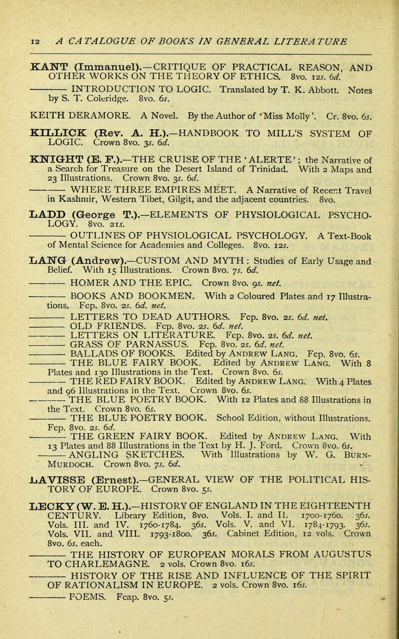 KAIsTT (Immanuel). —CRITIQUE OF PRACTICAL REASON, AND OTHER WORKS ON THE THEORY OF ETHICS. 8vo. i2j. 6d. INTRODUCTION TO LOGIC. Translated by T. K. Abbott. Notes by S. T. Coleridge. 8vo. 6>s. KEITH DERAMORE. A Novel. By the Author of 'Miss Molly'. Cr. 8vo. 6.?. KILLICK (Rev. A. H.).—HANDBOOK TO MILL'S SYSTEM OF LOGIC. Crown Svo. 3^. ^d. KNIGHT (E. F.).—THE CRUISE OF THE ' ALERTE'; the Narrative of a Search for Treasure on the Desert Island of Trinidad. With 2 Maps and 23 Illustrations. Crown Svo. 3^. 6)d. WHERE THREE EMPIRES MEET. A Narrative of Recent Travel in Kashmir, Western Tibet, Gilgit, and the adjacent countries. Svo. LADD (George T.).—ELEMENTS OF PHYSIOLOGICAL PSYCHO- LOGY. Svo. 21 J. OUTLINES OF PHYSIOLOGICAL PSYCHOLOGY. A Text-Book of Mental Science for Academies and Colleges. Svo, i2j. LAISTG (Andrew).—CUSTOM AND MYTH : Studies of Early Usage and Belief. With 15 Illustrations. Crown Svo. js. 6d. HOMER AND THE EPIC. Crown Svo. gs. net BOOKS AND BOOKMEN. With 2 Coloured Plates and 17 Illustra- tions. Fcp. Svo. 2.S. 6d. net. LETTERS TO DEAD AUTHORS. Fcp. Svo. 2s. 6d. nei. OLD FRIENDS. Fcp. Svo. 2s. 6d. net. LETTERS ON LITERATURE. Fcp. Svo. 2J. 6d. net. GRASS OF PARNASSUS. Fcp. Svo. 2J. 6d. net. BALLADS OF BOOKS. Edited by Andrew Lang. Fcp. Svo. 6s. THE BLUE FAIRY BOOK. Edited by Andrew Lang. With 8 Plates and 130 Illustrations in the Text. Crown Svo. 6^. THE RED FAIRY BOOK. Edited by Andrew Lang. With 4 Plates and 96 Illustrations in the Text. Crown Svo. 6s. THE BLUE POETRY BOOK. With 12 Plates and 88 Illustrations in the Text. Crown Svo. 6s. THE BLUE POETRY BOOK. School Edition, without Illustrations. Fcp. Svo. 2J-. 6d. THE GREEN FAIRY BOOK. Edited by Andrew Lang. With 13 Plates and 88 Illustrations in the Text by H. J. Ford. Crown Svo. 6s. ANGLING SKETCHES. With Illustrations by W. G. Burn- Murdoch. Crown Svo. 75. 6d. IjAVISSE (Ernest).—GENERAL VIEW OF THE POLITICAL HIS- TORY OF EUROPE. Crown Svo. 55. IjECKY(W. E. H.).—HISTORY OF ENGLAND IN THE EIGHTEENTH CENTURY. Library Edition, Svo. Vols. I. and II. 1700-1760. 365. Vols. III. and IV. 1760-1784. 36^. Vols. V. and VI. 1784-1793. 365. Vols. VII. and VIII. 1793-1800. 36^. Cabinet Edition, 12 vols. Crown Svo. 6s. each. THE HISTORY OF EUROPEAN MORALS FROM AUGUSTUS TO CHARLEMAGNE. 2 vols. Crown Svo. t.6s. HISTORY OF THE RISE AND INFLUENCE OF THE SPIRIT OF RATIONALISM IN EUROPE. 2 vols. Crown Svo. \6s. POEMS. Fcap. Svo. 55.