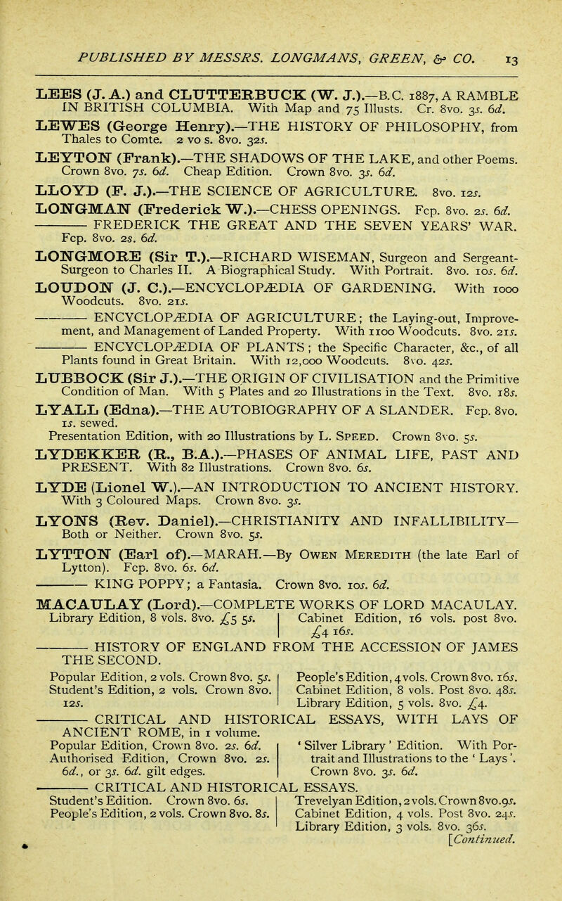 LEES (J. A.) and CLUTTERBUCK (W. J.).—B.C. 1887, A RAMBLE IN BRITISH COLUMBIA. With Map and 75 lUusts. Cr. 8vo. 3^. 6d. LEWES (George Henry).—THE HISTORY OF PHILOSOPHY, from Thales to Comte. 2 vo s. 8vo. 32J. LEYTOM (Frank).—THE SHADOWS OF THE LAKE, and other Poems. Crown Bvo. js. 6d. Cheap Edition. Crown 8vo. 3^. 6d. LLOYD (P. J.).—THE SCIENCE OF AGRICULTURE. 8vo. xzs. LONGMAlSr (Frederick W.).—CHESS OPENINGS. Fcp. 8vo. 2s. 6d. FREDERICK THE GREAT AND THE SEVEN YEARS' WAR. Fcp. 8vo. 2s. 6d. LONGMORE (Sir T.).—RICHARD WISEMAN, Surgeon and Sergeant- Surgeon to Charles II. A Biographical Study. With Portrait. 8vo. loj. 6.-/. LOUDOIsr (J. C.).—ENCYCLOPEDIA OF GARDENING. With 1000 Woodcuts. 8vo. 2.XS. ENCYCLOPEDIA OF AGRICULTURE; the Laying-out, Improve- ment, and Management of Landed Property. With iioo Woodcuts. 8vo. 21$. ENCYCLOPEDIA OF PLANTS ; the Specific Character, &c., of all Plants found in Great Britain. With 12,000 Woodcuts. 8vo. 425. LUBBOCK (Sir J.).—THE ORIGIN OF CIVILISATION and the Primitive Condition of Man. With 5 Plates and 20 Illustrations in the Text. 8vo. i8j. LYALL (Edna).—THE AUTOBIOGRAPHY OF A SLANDER. Fcp. 8vo. ij. sewed. Presentation Edition, with 20 Illustrations by L. Speed. Crown Svo. 5^. LYDEKKEE, (R., B.A.).—PHASES OF ANIMAL LIFE, PAST AND PRESENT. With 82 Illustrations. Crown 8vo. 6s. LYDE (Lionel W.).—AN INTRODUCTION TO ANCIENT HISTORY. With 3 Coloured Maps. Crown Svo. 35. LYO]SS (Rev. Daniel).—CHRISTIANITY AND INFALLIBILITY— Both or Neither. Crown Svo. $s. LYTTOI^ (Earl of).—MAR AH.—By Owen Meredith (the late Earl of Lytton). Fcp. Svo. 6s. 6d. KING POPPY ; a Fantasia. Crown Bvo. t.os. 6d. MACAULAY (Lord).—COMPLETE WORKS OF LORD MACAULAY. Library Edition, 8 vols. Svo. ^5 5J. I Cabinet Edition, 16 vols, post Svo. I £^ i6j. HISTORY OF ENGLAND FROM THE ACCESSION OF JAMES THE SECOND. Popular Edition, 2 vols. Crown Svo. ^s. | People's Edition, 4vols. Crown Svo. 165. Student's Edition, 2 vols. Crown Svo. Cabinet Edition, 8 vols. Post Svo. 48^. I2J. I Library Edition, 5 vols. Svo. ■ CRITICAL AND HISTORICAL ESSAYS, WITH LAYS OF ANCIENT ROME, in i volume. Popular Edition, Crown Svo. 2s. 6d. 1 ' Silver Library ' Edition. With Por- Authorised Edition, Crown Svo. 2S. trait and Illustrations to the ' Lays'. 6d., or 3J. 6d. gilt edges. I Crown Svo. y. 6d. CRITICAL AND HISTORICAL ESSAYS. Student's Edition. Crown Svo. 6i-. I Trevelyan Edition, 2 vols. Crown Svo.gj. People's Edition, 2 vols. Crown Svo. Bs. Cabinet Edition, 4 vols. Post Svo. 24^-. ' Library Edition, 3 vols. Svo. 36^-. \_Cofifimied.