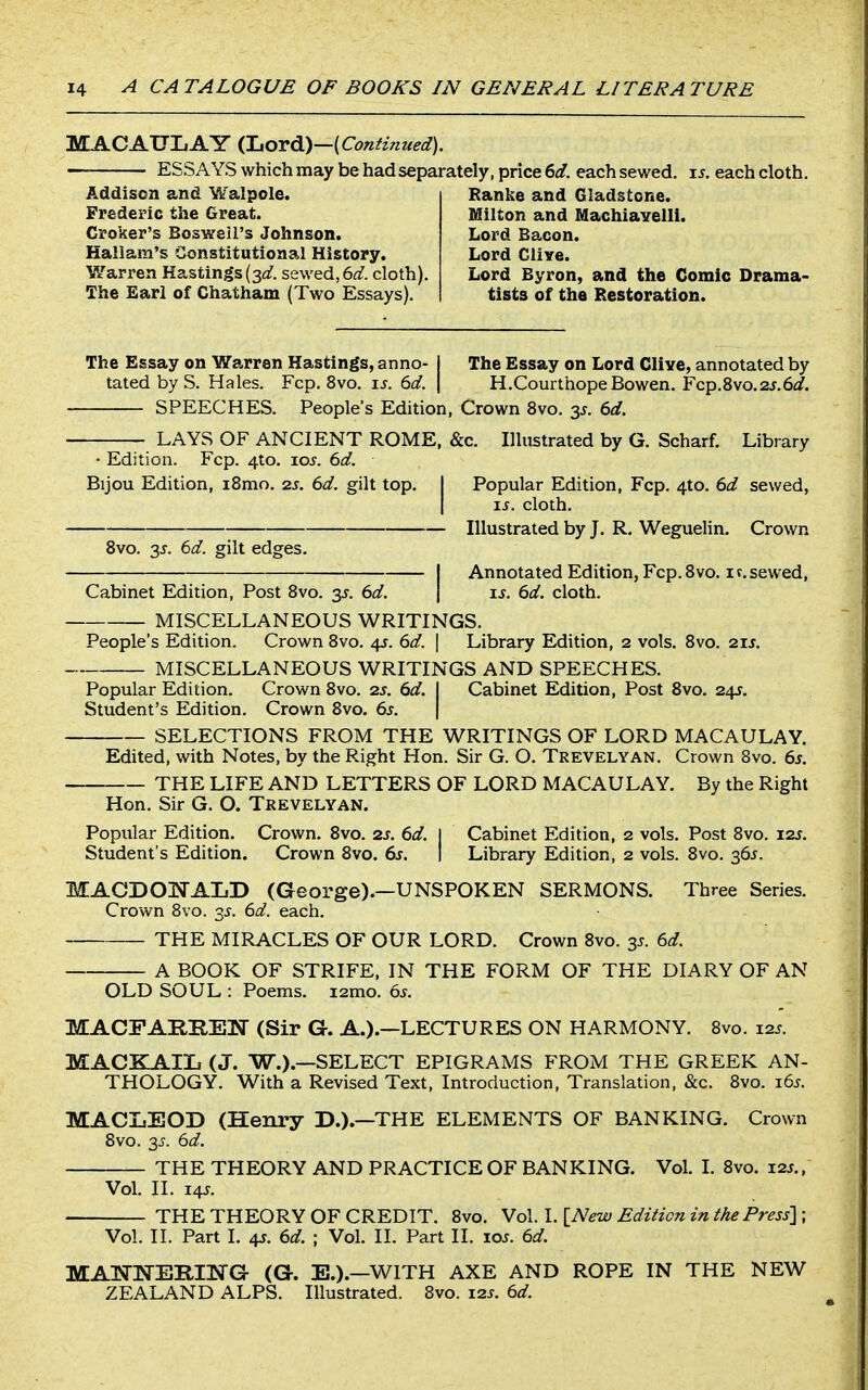 MACAUIiAY {ljOv6.)—(Contim(ed). — ESSAYS which may be had separately, price 6d. each sewed, is. each cloth. Addison and Walpole. Frederic the Great. Groker's Boswell's Johnson. Haliam's Constitutional History. Warren Hastings(si/. sewed,6^;?. cloth). The Earl of Chatham (Two Essays). Ranke and Gladstone. Milton and Machiavelli. Lord Bacon. Lord Clive. Lord Byron, and the Comic Drama- tists of the Restoration. The Essay on Warren Hastings, anno- j The Essay on Lord Clive, annotated by tated by S. Hales. Fcp. 8vo. u. 6(/. j H.Courthope Bowen. Fcp.8vo.2J.6i3?. SPEECHES. People's Edition, Crown 8vo. 35. 6d. LAYS OF ANCIENT ROME, &c. Illustrated by G. Scharf. Library • Edition. Fcp. 4to. loj. 6d. Bijou Edition, iSmo. 2s. 6d. gilt top. I Popular Edition, Fcp. 4to. 6d sewed, I xs. cloth. Illustrated by J, R. Weguelin. Crown 8vo. 3J. 6d. gilt edges. IAnnotated Edition, Fcp.Svo. if.sewed, IS. 6d. cloth. MISCELLANEOUS WRITINGS. People's Edition. Crown 8vo. 45. 6d. \ Library Edition, 2 vols. 8vo. 21J. MISCELLANEOUS WRITINGS AND SPEECHES. Popular Edition. Crown 8vo. zs. 6d. I Cabinet Edition, Post 8vo. 24s. Student's Edition. Crown 8vo. 6s. \ SELECTIONS FROM THE WRITINGS OF LORD MACAULAY. Edited, with Notes, by the Right Hon. Sir G. O. Trevelyan. Crown Bvo. 6s. THE LIFE AND LETTERS OF LORD MACAULAY. By the Right Hon, Sir G. O. Trevelyan. Popular Edition. Crown. 8vo. 2s. 6d. I Cabinet Edition, 2 vols. Post 8vo. 12s. Student's Edition. Crown 8vo. 6s. | Library Edition, 2 vols. 8vo. 36^. MACDOIfALD (George).—UNSPOKEN SERMONS. Three Series. Crown 8vo. 35-. 6d. each. THE MIRACLES OF OUR LORD. Crown 8vo. 3s. 6d. A BOOK OF STRIFE, IN THE FORM OF THE DIARY OF AN OLD SOUL : Poems. i2mo. 6s. MACFARIIEN (Sir G. A.).—LECTURES ON HARMONY. 8vo. 125. MACKAIIi (J. W.).—SELECT EPIGRAMS FROM THE GREEK AN- THOLOGY. With a Revised Text, Introduction, Translation, &c. 8vo. i6s. MACLEOD (Henry D.).—THE ELEMENTS OF BANKING. Crown 8vo. 2S. 6d. THE THEORY AND PRACTICE OF BANKING. Vol. I. 8vo. z2s., Vol. II. i4.f. THE THEORY OF CREDIT. 8vo. Vol. I. [New Edition in thePress'\ ; Vol. II. Part I. 4J. 6d. ; Vol. II. Part II. loj. 6d. MAT^'NERING (G. E.).—WITH AXE AND ROPE IN THE NEW ZEALAND ALPS. Illustrated. 8vo. i2j. 6d.
