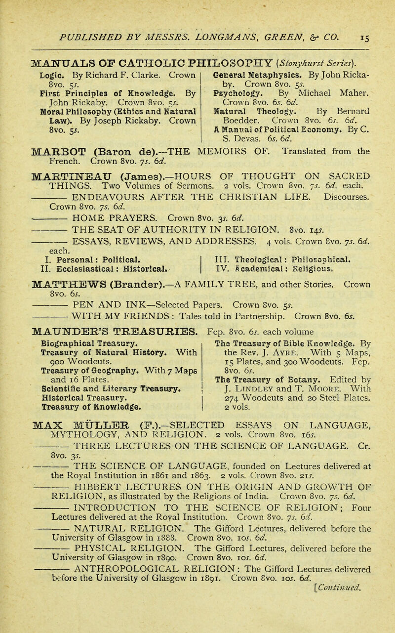 MAlSrUALS OF CATHOIjIC PHILOSOPHY (StonyAnrst Series). Logic. By Richard F, Clarke. Crown 8vo. c,s. First Principles of Knowledge. By John Rickaby. Crown 8vo. 5^. Moral Pliilosopiiy (Ethics and Natural Law). By Joseph Rickaby. Crown 8vo, 5J. Geceral Metaphysics. By John Ricka- by. Crown Svo. c^s. Psychology. By Michael Maher. Crown Svo. 6s. 6d. Natural Theology. By Bernard Bocdder. Crown Bvo. 6s. 6d. A Manual of Political Economy. By C. S. Devas. 6^. 6d. MAKBOT (Baron de).—THE MEMOIRS OF. Translated from the French. Crown Svo. 7s. 6d. MARTIKEAU (James).—HOURS OF THOUGHT ON SACRED THINGS. Two Volumes of Sermons. 2 vols. Crown Svo. js. 6d. each. ENDEAVOURS AFTER THE CHRISTIAN LIFE. Discourses. Crown Svo. js. 6d. HOME PRAYERS. Crown Svo. 2s. 6d. THE SEAT OF AUTHORITY IN RELIGION. Svo. 14J. ESSAYS, REVIEWS, AND ADDRESSES. 4 vols. Crown Svo. 7s. 6d. each. I. Personal: Political. j III. Theological: Phiiosophical. II. Ecclesiastical: Historical. | IV. Academical: Religious. MATTHEWS (Brandsr).—A FAMILY TREE, and other Stories. Crown Svo. 6.f. PEN AND INK—Selected Papers. Crown Svo. 5^. WITH MY FRIENDS : Tales told in Partnership. Crown Svo. 6s. MAUl^DEH'S TREASURIES. Fcp. Svo. 6s. each volume Biographical Treasury. Treasury of Natural History. With 900 Woodcuts. Treasury of Geography, With 7 Maps and 16 Plates. The Treasury of Bible Encwledge. By the Rev. J. Ayre. With 5 Maps, 15 Plates, and 300 Woodcuts. Fcp. Svo. 6s. The Treasury of Botany. Edited by Scientific and Literary Treasury. } J. Lindley and T. Moore. With Historical Treasury. 1 274 Woodcuts and 20 Steel Plates. Treasury of Knowledge. | 2 vols. MAX MULIjER (P.).—SELECTED ESSAYS ON LANGUAGE, MYTHOLOGY, AND RELIGION. 2 vols. Crown Svo. i6.r. THREE LECTURES ON THE SCIENCE OF LANGUAGE. Cr. Svo. 3J. THE SCIENCE OF LANGUAGE, founded on Lectures delivered at the Royal Institution in 1861 and 1863. 2 vols. Crown Svo. 215. HIBBERT LECTURES ON THE ORIGIN AND GROWTH OF RELIGION, as illustrated by the Religions of India. Crown 8vo. 7s. 6d. INTRODUCTION TO THE SCIENCE OF RELIGION; Four Lectures delivered at the Royal Institution. Crown Svo. 7s. 6d. NATURAL RELIGION. The Gifford Lectures, delivered before the University of Glasgow in 1888. Crown Svo. \os. 6d. PHYSICAL RELIGION. The Gifford Lectures, delivered before the University of Glasgow in iSgo. Crown Svo. \os. 6d. ANTHROPOLOGICAL RELIGION : The Gifford Lectures delivered before the University of Glasgow in 1891. Crown 8vo. \os. 6d. \Co7itinucd.