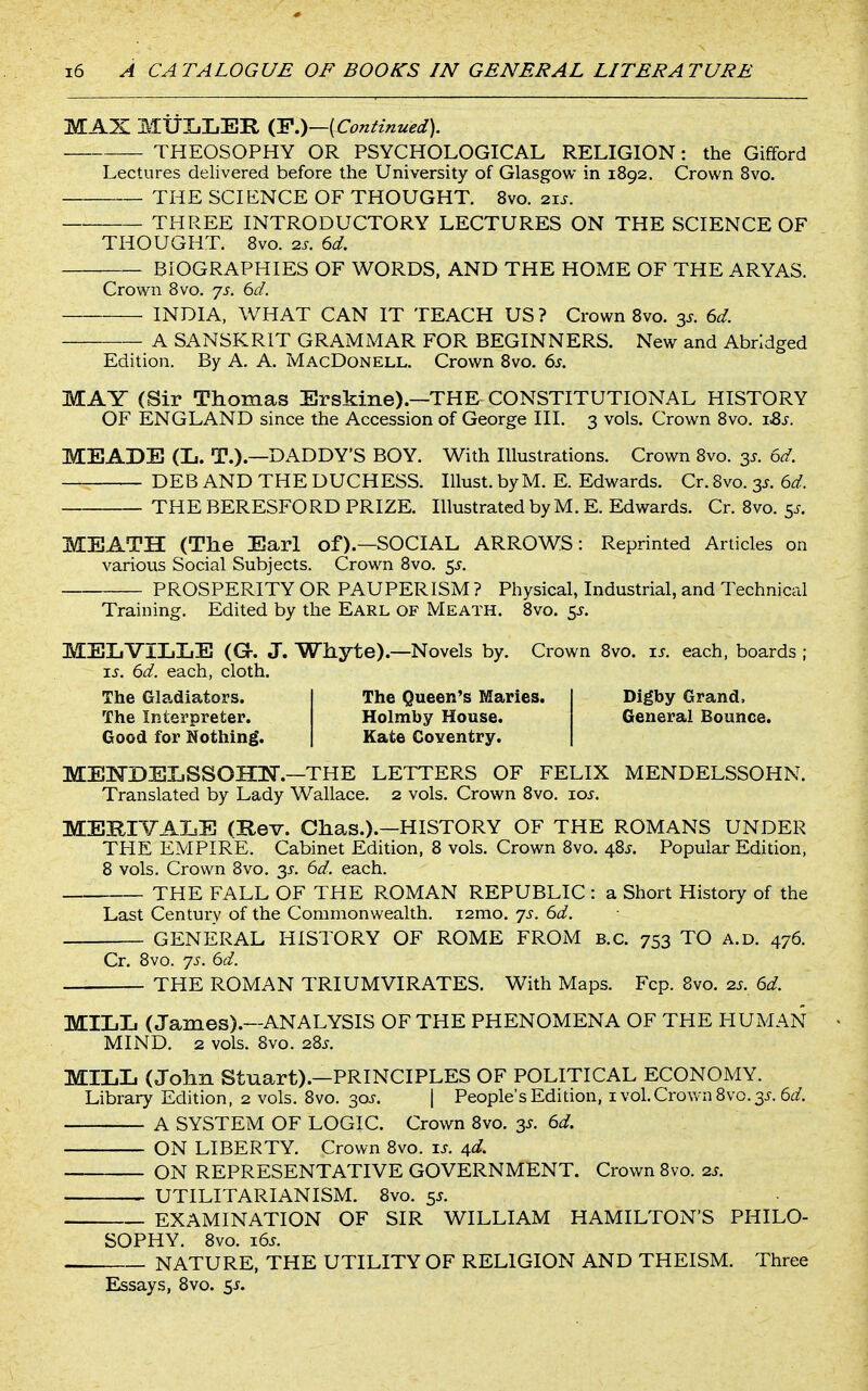 MAX MUIiLEE, {Y.)—{Continued). THEOSOPHY OR PSYCHOLOGICAL RELIGION: the Gifford Lectures delivered before the University of Glasgow in 1892. Crown 8vo. THE SCIENCE OF THOUGHT. Svo. 21J. THREE INTRODUCTORY LECTURES ON THE SCIENCE OF THOUGHT. 8vo. 2s. 6d. BIOGRAPHIES OF WORDS, AND THE HOME OF THE ARYAS. Crown Svo. js. 6d. INDIA, WHAT CAN IT TEACH US? Crown Svo. 3^. 6d. A SANSKRIT GRAMMAR FOR BEGINNERS. New and Abridged Edition. By A. A, MacDonell. Crown Svo. 6s. MAY (Sir Thomas Erskine).—THE CONSTITUTIONAL HISTORY OF ENGLAND since the Accession of George III. 3 vols. Crown Svo. j.&s. MEADE (L. T.).—DADDY'S BOY. With Illustrations. Crown Svo. 3^. 6d. DEB AND THE DUCHESS. Illust. by M. E. Edwards. Cr. Svo. 3^. 6d. THE BERESFORD PRIZE. Illustrated by M. E. Edwards. Cr. Svo. 5^. MEATH (The Earl of).—SOCIAL ARROWS: Reprinted Articles on various Social Subjects. Crown Svo. 5^-. PROSPERITY OR PAUPERISM ? Physical, Industrial, and Technical Training. Edited by the Earl of Meath. Svo. 5^. MELVILLE ((3r. J. Whyte).—Novels by. Crown Svo. u. each, boards ; IS. 6d. each, cloth. The Gla.diators. The Interpreter. Good for Nothing. The Queen's Maries. Holmby House. Kate Coventry. Digby Grand. General Bounce. MEKBELSSOHlSr.—THE LETTERS OF FELIX MENDELSSOHN. Translated by Lady Wallace. 2 vols. Crown Svo. xos. MEBIVALE (Rev. Chas.).—HISTORY OF THE ROMANS UNDER THE EMPIRE. Cabinet Edition, S vols. Crown Svo. 48^. Popular Edition, S vols. Crown Svo. 3^. 6d. each. THE FALL OF THE ROMAN REPUBLIC : a Short History of the Last Century of the Commonwealth. i2mo. 7s. 6d. GENERAL HISTORY OF ROME FROM B.C. 753 TO A.D. 476. Cr. Svo. js. 6d. THE ROMAN TRIUMVIRATES. With Maps. Fcp. Svo. 2s. 6d. MILL (James).—ANALYSIS OF THE PHENOMENA OF THE HUMAN MIND. 2 vols. Svo. 2Sj, MILL (John Stuart).—PRINCIPLES OF POLITICAL ECONOMY. Library Edition, 2 vols. Svo. 30J. | People's Edition, i vol. Crown Svo. 3^. S^f. A SYSTEM OF LOGIC. Crown Svo. 3^. 6d. ON LIBERTY, Crown Svo. ij. 4rd. ON REPRESENTATIVE GOVERNMENT. Crown Svo. 2s. UTILITARIANISM. Svo. 55. EXAMINATION OF SIR WILLIAM HAMILTON'S PHILO- SOPHY. Svo. i6^. NATURE, THE UTILITY OF RELIGION AND THEISM. Three Essays, Svo. 5^.