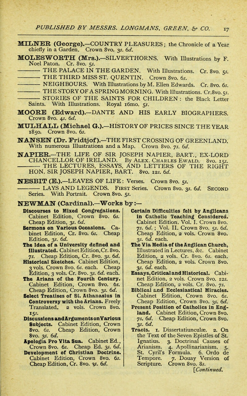 MILIiTEIl (George).—COUNTRY PLEASURES ; the Chronicle of a Year chiefly in a Garden. Crown 8vo. 35. 6d. MOLESWORTH (Mrs.).—SILVERTHORNS. With Illustrations by F. Noel Paton. Cr. 8vo. 5^. THE PALACE IN THE GARDEN. With Illustrations. Cr. 8vo. 55. THE THIRD MISS ST. QUENTIN. Crown 8vo. 6s. NEIGHBOURS. With Illustrations by M. Ellen Edwards. Cr. 8vo. 6s. THE STORY OF A SPRING MORNING. With Illustrations. Cr.8vo.55. STORIES OF THE SAINTS FOR CHILDREN : the Black Letter Saints. With Illustrations, Royal i6mo, 5^. MOORE (Edward).—DANTE AND HIS EARLY BIOGRAPHERS. Crown 8vo. 4J. 6d. MTTLHAIiL (Michael G.).—HISTORY OF PRICES SINCE THE YEAR 1850. Crown 8vo. 6s. NANSEW (Dr. Eridtjof).—THE FIRST CROSSING OF GREENLAND. With numerous Illustrations and a Map. Crown 8v6. js. 6d. NAPIER.—THE LIFE OF SIR JOSEPH NAPIER, BART., EX-LORD CHANCELLOR OF IRELAND. By Alex. Charles Ewald. 8vo. iks. THE LECTURES, ESSAYS, AND LETl^ERS OF THE RIGHT HON. SIR JOSEPH NAPIER, BART. 8vo. i2j. 6d. NESBIT (E.).—LEAVES OF LIFE: Verses. Crown 8vo. 5^. LAYS AND LEGENDS. First Series. Crown 8vo. 3^. 6d. Second Series. With Portrait. Crown 8vo. $5. l^TEWMAIf (Cardinal).—Works Discourses to Mixed Congregations. Cabinet Edition, Crown 8vo. 6s. Cheap Edition, y. 6d. Sermons on Various Occasions. Ca- binet Edition, Cr. 8vo. 6s. Cheap Edition, 3J. 6d. The Idea of a University defined and illustrated. Cabinet Edition, Cr. 8vo. js. Cheap Edition, Cr. 8vo. 35. 6d. Historical Sketches. Cabinet Edition, 3 vols. Crown 8vo. 6s. each. Cheap Edition, 3 vols. Cr. 8vo. 35. 6d. each. The Arians of the Fourth Century. Cabinet Editipn, Crown 8vo. ts. Cheap Edition, Crown 8vo. 3J. 6d. Select Treatises of St. Athanasius in Controversy with the Arians. Freely Translated. 2 vols. Crown 8vo. rss. Discussions and Arguments on Various Subjects. Cabinet Edition, Crown 8vo. 6s. Cheap Edition, Crown 8vo. 35. 6d. Apologia Pro Vita Sua. Cabinet Ed., Crown 8vo. 6s. Cheap Ed. 3J. 6d. Development of Christian Doctrine. Ciibinet Edition, Crown 8vo. 6s. Cheap Edition, Cr. 8vo. -v. 6d. by:- Certain Difficulties felt by Anglicans in Catholic Teaching Considered. Cabinet Edition. Vol. I. Crown 8vo. js. 6d. ; Vol. II. Crown 8vo. 55. 6d. Cheap Edition, 2 vols. Crown 8vo. 3J. 6d. each. The Via Media of the Anglican Church, Illustrated in Lectures, &c. Cabinet Edition, 2 vols. Cr. 8vo. 6s. each. Cheap Edition, 2 vols. Crov/n 8vo. 35. 6d. each. Essays, Critical and Historical. Cabi- net Edition, 2 vols. Crown Bvo. i2J. Cheap Edition, 2 vols. Cr. 8vo. ^js. Biblical and Ecclesiastical Miracles. Cabinet Edition, Crown 8vo. 6s. Cheap Edition, Crown 8vo. 3^. 6d. Present Position of Catholics in Eng- land. Cabinet Edition, Crown 8vo. 7J. 6d. Cheap Edition, Crown 8vo. 3^. 6d. Tracts, i. Dissertatiunculas. 2. On the Text of the Seven Epistles of St. Ignatius. 3. Doctrinal Causes of Arianism. 4. ApoUinarianism. 5. St. Cyril's Formula. 6. Ordo de Tempore. 7. Douay Version of Scripture. Crown 8vo. 8j. {Continued.