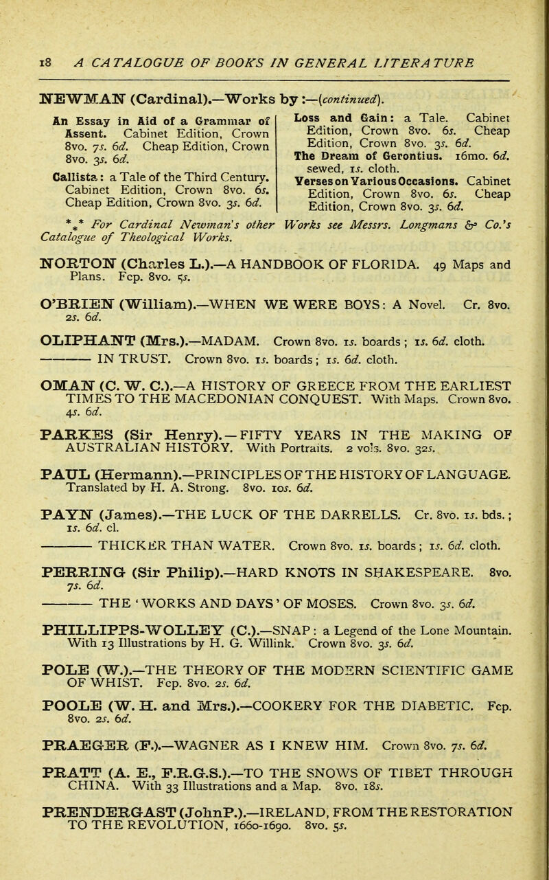 NEWMAK (Cardinal).—Works by '.—{continued). An Essay in Aid of a Grammar of Assent. Cabinet Edition, Crown 8vo. js. 6d. Cheap Edition, Crown 8vo. 2>^. 6d. Callista: a Tale of the Third Century. Cabinet Edition, Crown Bvo. 6s. Cheap Edition, Crown Bvo. 35. 6d. For Cardinal Newman's other Works see Messrs. Longmans dr» CoJ's Catalogue of Theological Works. NOB-TOI^ (Charles L.).—A HANDBOOK OF FLORIDA. 49 Maps and Plans. Fcp. 8vo. qj. O'BRIEIf (William).—WHEN WE WERE BOYS: A Novel. Cr. 8vo. 2S. 6d. OIjIPHANT (Mrs.).—madam. Crown 8vo. is. boards ; is. 6d. cloth. IN TRUST. Crown Bvo. is. boards; i^. 6d. cloth. OMAjST (C. W. C.).—A HISTORY OF GREECE FROM THE EARLIEST TIMES TO THE MACEDONIAN CONQUEST. With Maps. Crown Bvo. 45-. 6d. PARKES (Sir Henry). — FIFTY YEARS IN THE MAKING OF AUSTRALIAN HISTORY. With Portraits. 2 vols. Bvo. 32^. PAUL (Hermann).—PRINCIPLES OF THE HISTORY OF LANGUAGE. Translated by H. A. Strong. 8vo. loj. 6d. PAYlSr (James).—THE LUCK OF THE DARRELLS. Cr. Bvo. is. bds.; IS. 6d. cl. THICKER THAN WATER. Crown Bvo. is. boards; is. 6d. cloth. PEBE,ma (Sir Philip).—HARD KNOTS IN SHAKESPEARE. 8vo. 7s. 6d. THE • WORKS AND DAYS' OF MOSES. Crown 8vo. 35. 6d. PHILLIPPS-V/OLLEY (C.).—SNAP: a Legend of the Lone Mountain. With 13 Illustrations by H. G. Willink. Crown Bvo. y. 6d. POLE (W.).—THE THEORY OF THE MODERN SCIENTIFIC GAME OF WHIST. Fcp. Bvo. 2s. 6d. POOLE (W. H. and Mrs.).—COOKERY FOR THE DIABETIC. Fcp. Bvo. 2s. 6d. PRAEaSR (P.).—WAGNER AS I KNEW HIM. Crown Bvo. ys. 6d. PRATT (A. E., F.R.G.S.).—TO THE SNOWS OF TIBET THROUGH CHINA. With 33 Illustrations and a Map. Bvo. i8s. PREKDERGAST (JohnP.).—IRELAND, FROM THE RESTORATION TO THE REVOLUTION, 1660-1690. 8vo. ^s. LOSS ana liain: a iale. (..abinet Edition, Crown Bvo. 6s. Cheap Edition, Crown Bvo. 35. 6d. The Dream of Gerontius. i6mo. 6d. sewed, is. cloth. Verses on Various Occasions. Cabinet Edition, Crown 8vo. 6s. Cheap Edition, Crown Bvo. 3^. 6d.
