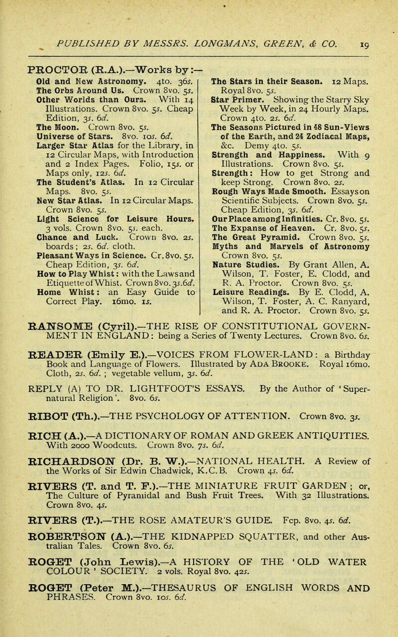 PROCTOR (R.A.).—Works by :- Old and New Astronomy. 4to. 36J. The Orbs Around Us. Crown 8vo. 5^. Other Worlds than Ours. With 14 Illustrations. Crown 8vo. 5,?. Cheap Edition, 3^. 6d. The Moon. Crown 8vo. 5^. Universe of Stars. Bvo. lo^. 6d. Larger Star Atlas for the Libraiy, in 12 Circular Maps, with Introduction and 2 Index Pages. Folio, 15J. or Maps only, 12s. 6d. The Student's Atlas. In 12 Circular Maps. Bvo. 5J. New Star Atlas. In 12 Circular Maps. Crown 8vo. 5^. Light Science for Leisure Hours. 3 vols. Crown Bvo. 55. each. Chance and Luck. Crown Bvo. 2s. boards; 2s. 6d. cloth. Pleasant Ways in Science. Cr. Bvo. 5^. Cheap Edition, y. 6d. How to Play Whist: with the Laws and Etiquette of Whist. Crown 8vo. y.6d. Home Whist: an Easy Guide lo Correct Play. i6mo. is. The Stars in their Season. 12 Maps. Royal Bvo. 5^. Star Primer. Showing the Starry Sky Week by Week, in 24 Hourly Maps. Crown 4to. 2s. 6d. The Seasons Pictured in 48 Sun-Views of the Earth, and 24 Zodiacal Maps, &c. Demy 4to. ^s. Strength and Happiness. With 9 Illustrations. Crown Bvo. 5^. Strength: How to get Strong and keep Strong. Crown Bvo. 2s. Sough Ways Made Smooth. Essays on Scientific Subjects. Crown Bvo. 5^. Cheap Edition, y. 6d. Our Place among Infinities. Cr. Bvo. 5^. The Expanse of Heaven. Cr. Bvo. y. The Great Pyramid. Crown Bvo. 5^, Myths and Marvels of Astronomy Crown 8vo. y. Nature Studies. By Grant Allen, A. Wilson, T. Foster, E. Clodd, and R. A. Proctor. Crown Bvo. y. Leisure Readings. By E. Clodd, A. Wilson, T. Foster, A. C. Ranyard, and R. A. Proctor. Crown Bvo. 5^. RANSOME (Cyril).—THE RISE OF CONSTITUTIONAL GOVERN- MENT IN ENGLAND : being a Series of Twenty Lectures. Crown Bvo, 6s. READER (Emily E.).—VOICES FROM FLOWER-LAND : a Birthday Book and Language of Flowers. Illustrated by Ada Brooke. Royal i6mo. Cloth, 2s., 6d. ; vegetable vellum, 3^. 6d. REPLY (A) TO DR. LIGHTFOOT'S ESSAYS. By the Author of ' Super- natural Religion'. Bvo. 6s. RIBOT (Th.).—THE PSYCHOLOGY OF ATTENTION. Crown Bvo. 3s. RICH (A.).—A DICTIONARY OF ROMAN AND GREEK ANTIQUITIES. With 2000 Woodcuts. Crown Bvo. 7s. 6d. RICHARDSON (Dr. B. W.).—NATIONAL HEALTH. A Review of the Works of Sir Edwin Chadwick, K.C.B. Crown ^. 6d. RIVERS (T. and T. F.).—THE MINIATURE FRUIT GARDEN ; or, The Culture of Pyramidal and Bush Fruit Trees. With 32 Illustrations. Crown Bvo. 4s. RIVERS (T.).—THE ROSE AMATEUR'S GUIDE. Fcp. Bvo. 4s. 6d. ROBERTSON (A.).—THE KIDNAPPED SQUATTER, and other Aus- tralian Tales. Crown Bvo. 6s. ROGET (John Lewis).—A HISTORY OF THE 'OLD WATER COLOUR ' SOCIETY. 2 vols. Royal Bvo. 42^. ROGET (Peter M.).—THESAURUS OF ENGLISH WORDS AND PHRASES. Crown Bvo. ioj. 6d.