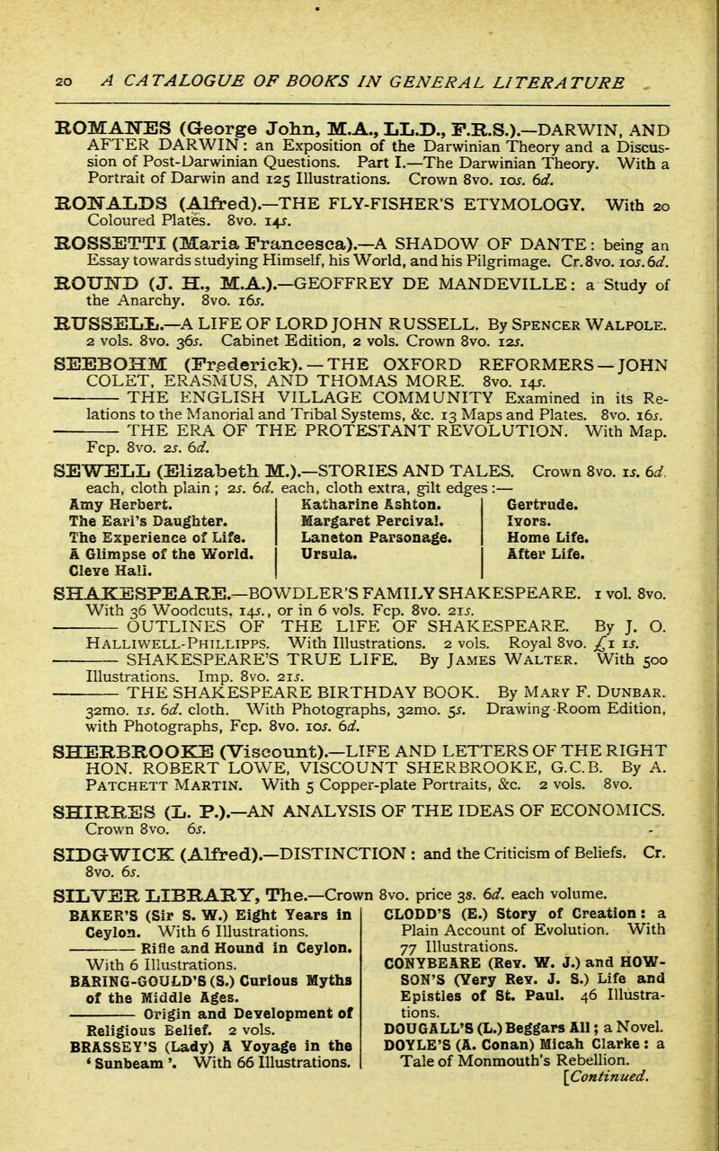 ROMATsTES (George John, M.A., IjI,.D., F.R.S.).—DARWIN, AND AFTER DARWIN: an Exposition of the Darwinian Theory and a Discus- sion of Post-Uarwinian Questions. Part I.—The Darwinian Theory. With a Portrait of Darwin and 125 Illustrations. Crown 8vo. los. 6d. BOI^AIiDS (Alfred).—THE FLY-FISHER'S ETYMOLOGY. With 20 Coloured Plates. 8vo. 145-. KOSSETTI (Maria Franeesea).—A SHADOW OF DANTE: being an Essay towards studying Himself, his World, and his Pilgrimage. Cr. 8vo. loj. 6d. IlOUI3D (J. H., M.A.).—GEOFFREY DE MANDEVILLE: a Study of the Anarchy. 8vo. 16s. RUSSELIi.—A LIFE OF LORD JOHN RUSSELL. By Spencer Walpole. 2 vols. 8vo. 365. Cabinet Edition, 2 vols. Crown 8vo. izs. SEEBOHM (Frederick). —THE OXFORD REFORMERS —JOHN COLET, ERASMUS, AND THOMAS MORE. 8vo. 14J. THE ENGLISH VILLAGE COMMUNITY Examined in its Re- lations to the Manorial and Tribal Systems, &c. 13 Maps and Plates. 8vo. x6s. THE ERA OF THE PROTESTANT REVOLUTION. With Map. Fcp. 8vo. 2J. 6d. SEWELL (Elizabeth M.).—STORIES AND TALES. Crown 8vo. is. ed. each, cloth plain ; zs. 6d. each, cloth extra, gilt edges:— Amy Herbert. The Earl's Daughter. The Experience of Life. A Glimpse of the World. ClCYC Hall. Katharine Ashton. Margaret Perciva!. Laneton Parsonage. Ursula. Gertrude. lYors. Home Life. After Life. SHAKESPEARE.—BOWDLER'S FAMILY SHAKESPEARE, i vol. Bvo. With 36 Woodcuts. 145., or in 6 vols. Fcp. 8vo. 21s. OUTLINES OF THE LIFE OF SHAKESPEARE. By J. O. Halliwell-Phillipps. With Illustrations. 2 vols. Royal 8vo. is. SHAKESPEARE'S TRUE LIFE. By James Walter. With 500 Illustrations. Imp. Bvo. 21s. THE SHAKESPEARE BIRTHDAY BOOK. By Marv F. Dunbar. 32mo. IS. 6d. cloth. With Photographs, 32mo. 55. Drawing Room Edition, with Photographs, Fcp. 8vo. los. 6d. SHERBROOKE (Viscount).—LIFE AND LETTERS OF THE RIGHT HON. ROBERT LOWE, VISCOUNT SHERBROOKE, G.C.B. By A. Patchett Martin. With 5 Copper-plate Portraits, &c. 2 vols. Bvo. SHIRRSS (li. P.).—AN ANALYSIS OF THE IDEAS OF ECONOMICS. Crown Bvo. 6s. SIDGWICK (Alfred).—DISTINCTION : and the Criticism of Beliefs. Cr. Bvo. 6s. SILVER LIBRARY, The.—Crown BAKER'S (Sir S. W.) Eight Years in Ceylon. With 6 Illustrations. Rifle and Hound in Ceylon. With 6 Illustrations. BARING-GOULD'S (S.) Curious Myths of the Middle Ages. Origin and DeYelopment of Religious Belief. 2 vols. BRASSEY'S (Lady) A Voyage in the * Sunbeam'. With 66 Illustrations. 8vo. price 3s. 6d. each volume. CLODD'S (E.) Story of Creation: a Plain Account of Evolution. With 77 Illustrations. CONYBEARE (Rev. W. J.) and HOW- SON'S (Yery Rey. J. S.) Life and Epistles of St. Paul. 46 Illustra- tions. DOUGALL'S (L.) Beggars All; a Novel. DOYLE'S (A. Conan) Micah Clarke : a Tale of Monmouth's Rebellion. [Coniinued.