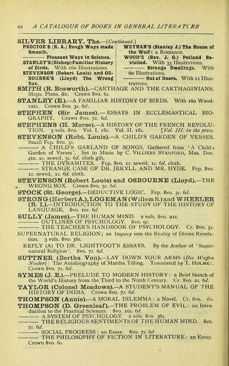 SILVER LIBRARY, T^Y^e.—[Continued.) PROCTOR'S (R. A.) Rough Ways made Smooth. Pleasant Ways in Science. STANLEY'S (Bishop) Familiar History of Birds. With i6o Illustrations. STEVENSON (Robert Louis) and OS- BOURNE'S (Lloyd) The Wrong Box. WEYMAN'S (Stanley J.) The House of the Wolf: a Romance. WOOD'S (Rev. J. G.) Petland Re- visited. With 33 Illustrations. Strange Dwellings. With 60 Illustrations. Out of Doors. With 11 Illus- trations. SMITH (R. Bosworth).—CARTHAGE AND THE CARTHAGINIANS. Maps, Plans, &c. Crown 8vo. 6.?. STANLEY (E.).—A FAMILIAR HISTORY OF BIRDS. With 160 Wood- cuts. Crown 8vo. 3^. 6d. STEPHEN (Sir James). — ESSAYS IN ECCLESIASTICAL BIO- GRAPHY. Crown 8vo. js. 6d. STEPHENS (H. Morse).—A HISTORY OF THE FRENCH REVOLU- TION. 3 vols. Bvo. Vol. I. iBj. Vol. II. iBj. [Vol. III. in the press. STEVENSON (Robt. Louis).-A CHILD'S GARDEN OF VERSES. Small Fcp. Bvo. c^s. A CHILD'S GARLAND OF SONGS, Gathered from 'A Child's Garden of Verses '. Set to Music by C. Villiers Stanford, Mus. Doc. 4to. zs. sewed, 3^. 6d. cloth gilt. THE DYNAMITER. Fcp. Bvo. i^. sewed. \s. 6d. cloth. STRANGE CASE OF DR. JEKYLL AND MR. HYDE. Fcp. Bvo. i^. sewed, is. 6d. cloth. STEVENSON (Robert Louis) and OSBOURNE (Lloyd).-THE . WROxNG BOX. Crown Bvo. 3^. 6^/. STOCK (St. George).—DEDUCTIVE LOGIC. Fcp. Bvo. 3^. 6d. STRONG (HerbertA.),LOGEMAN(WillemS.)and WHEELER (B. L).—INTRODUCTION TO THE STUDY OF THE HISTORY OF LANGUAGE. Bvo. 10s. 6d. SULLY (James).—THE HUMAN MIND. 2 vols. Bvo. 21s. : OUTLINES OF PSYCHOLOGY. Bvo. 9^. THE TEACHER'S HANDBOOK OF PSYCHOLOGY. Cr. Bvo. 5^. SUPERNATURAL RELIGION; an Inquiry into the Reality of Divine Revela- tion. 3 vols. Bvo. 36J. REPLY (A) TO DR. LIGHTFOOT'S ESSAYS. By the Author ot 'Super- natural Religion '. Bvo. js. bd. SUTTNER (Bertha Von).—LAY DOWN YOUR ARMS {Die VVaffeti Nieder) : The Autobiography of Martha Tilling. Translated by T. Holme^. Crown Bvo. yj. bd. SYMES (J. E.).—PRELUDE TO MODERN HISTORY : a Brief Sketch of the World's History from the Third to the Ninth Century. Cr, Bvo. 2s. bd. TAYLOR (Colonel Meadows).-A STUDENT'S MANUAL OF THE HISTORY OF INDIA. Crown Bvo. 7s. bd. THOMPSON (Annie).—A MORAL DILEMMA : a Novel. Cr. Bvo. 6.r. THOMPSON (D. Greenleaf).—THE PROBLEM OF EVIL: an Intro- duction to the Practical Sciences. Bvo. nos. bd. A SYSTEM OF PSYCHOLOGY. 2 vols. Bvo. 36^. THE RELIGIOUS SENTIMENTS OF THE HUMAN MIND. Bvo. js. bd. — SOCIAL PROGRESS : an Essay. Bvo. 7s. bd. THE PHILOSOPHY OF FICTION IN LITERATURE : an Essay. Crown Bvo. bs.