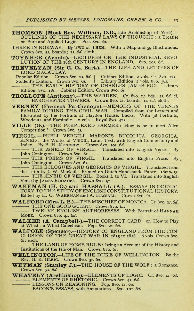 THOMSON (Most Rev. William, D.D., late Archbishop of York).— OUTLINES OF THE NECESSARY LAWS OF THOUGHT : a Treatise on Pure and Applied Logic. Post 8vo. 6s. THREE IN NORWAY. By Two of Them. With a Map and 59 Illustrations. Crown 8vo. 2s. boards; 2s. 6d. cloth. TOYI^BSE (Arnold).—LECTURES ON THE INDUSTRIAL REVO- LUTION OF THE i8th CENTURY IN ENGLAND. 8vo. 10s. 6a'. TREVELYAlSr (Sir G. O., Bart.).—THE LIFE AND LETTERS OF LORD MACAU LAY. Popular Edition. Crown 8vo. 2S. 6d. I Cabinet Edition, 2 vols. Cr. Bvo. 12s. Student's Edition. Crown 8vo. 6s. \ Library Edition, 2 vols. Bvo. ^6j. THE EARLY HISTORY OF CHARLES JAMES FOX. Library Edition, 8vo. i8j. Cabinet Edition, Crown 8vo. 6s. TEOLLOPE (Anthony).—THE WARDEN. Cr. 8vo. xs. bds., is. 6d. cl. BARCHESTER TOV/ERS. Crown 8vo. i^. boards, i^. 6d. cloth. VERWEY (Prances Parthenope).-MEMOIRS OF THE VERNEY FAMILY DURING THE CIVIL WAR. Compiled from the Letters and Illustrated by the Portraits at Claydon House, Bucks. With 38 Portraits, Woodcuts, and Facsimile. 2 vols. Royal 8vo. \2S. VILLE (G.).—THE PERPLEXED FARMER: How is he to meet Alien Competition ? Crown 8vo. 55; VIRGIIj. —PUBLI VERGILI MARONIS BUCOLTCA, GEORGICA. .^NEIS; the Works of Virgil, Latin Text, with English Commentary and Index. By B. H. Kennedy. Crown 8vo. \os. 6d. THE ^NEID OF VIRGIL, Translated into English Verse. By John Conington. Crown 8vo. 6s. . • THE POEMS OF VIRGIL. Translated into English Prose. By John Conington. Crown 8vo. 6s. THE ECLOGUES AND GEORGICS OF VIRGIL. Translated from the Latin by J. W. Mackail. Printed on Dutch Hand-made Paper. i6m6-. 5^. THE ^NEID OF VERGIL. Books 1. to VI. Translated into Enghsh Verse by James Rhoades. Crown 8vo. 5J. WAKEMAIT (H. O.) and HASSALIi (A.).-ESSAYS INTRODUC- TORY TO THE STUDY OF ENGLISH CONSTITUTIONAL HISTORY. Edited by H. O. Wakeman and A. Hassall. Crown Bvo. 6s. WALFORB (Mrs. L. B.).—THE MISCHIEF OF MONICA. Cr. Bvo. 2s. 6d. THE ONE GOOD GUEST. Crown Bvo. 6s. TWELVE ENGLISH AUTHORESSES. With Portrait of Hannah More. Crown Bvo. 4?. 6d. WALKER (A. Campbell-).—THE CORRECT CARD; or, How to Play at Whist; a Whist Catechism. Fcp. Bvo. 2s. 6d. WALPOLE (Spencer).—HISTORY OF ENGLAND FROM THE CON- CLUSION OF THE GREAT WAR IN 1815 to 1858. 6 vols. Crown Bvo. 6s. each. THE LAND OF HOME RULE : being an Account of the History and Institutions of the Isle of Man. Crown Bvo. 6s. WELIill^GTOIg.-LIFE OF THE DUKE OF WELLINGTON. By the Rev. G. R. Gleig. Crown 8vo. 3^. 6d. WEYMAM (Stanley J.).—THE HOUSE OF THE WOLF : a Romance. Crown Bvo. 35. 6d. WHATEIiY (Archbishop).—ELEMENTS OF LOGIC. Cr. Bvo. 4^. 6d. ELEMENTS OF RHETORIC. Crown Bvo. 4J. 6d. LESSONS ON REASONING. Fcp. Bvo. zs. 6d. BACON'S ESSAYS, with Annotations. 8vo. xos. 6d.