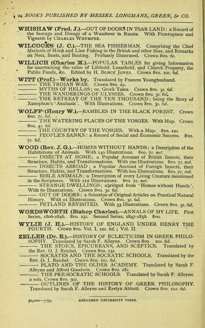WHISHAW (Fred. J.).—OUT OF DOORS IN TSAR LAND: a Record of the Seeings and Doings of a Wanderer in Russia. With Frontispiece and Vignett'e by CkARLES Whymper. WILCOGK?S (J. C.).—THE SEA FISHERMAN. Comprising the Chief Methods of Hook and Line Fishing in the British and other Seas, and Remarks oh Nets, Boats, and Boating. Profusely Illustrated. Crown 8vo. 6s. WIIiLICH (Charles M.).—POPULAR TABLES for giving Information for ascertaining the^ value of Lifehold, Leasehold, and Church Property, the Public Funds, &c. Edited by H. Bence Jones. Crown 8vo. los. 6d. WITT (Prof.)—Works by. Translated by Frances Younghusband. — THE TROJAN WAR. Crown 8vo. 2j. MYTHS OF HELLAS; or, Greek Tales-. Crown 8vo. 35. 6d. THE WANDERINGS OF ULYSSES. Crown 8vo. 3^. 6d, THE RETREAT OF THE TEN THOUSAND; being the Story of Xenophon's ' AnabasisWith Illustrations. Crown'8vo. 3^. 6(^. WOIjFF*(IIenryW.).—RAMBLES IN THE BLACK FOREST. Crown 8vo. 75. 6d. . THE WATERING PLACES OF THE VOSGES. With Map. Crown 8vo. 45. 6d. . THE COUNTRY OF THE VOSGES. With a Map. 8vo. X2s. __ PEOPLE'S BANKS a Record of Social and Economic Success, 8vo. yj. 6d. . WOOD (Rev. J. G.).—HOMES WITHOUT HANDS ; a Description of the Habitations of Animals. With 140 Illustrations. 8vo. ys. net. ■■ INSECTS AT HOME; a Popular Account of British Insects, their Structure, Habits, and Transformations. With 700 Illustrations. 8vo. 7J. net. INSECTS ABROAD ; a Popular Account of Foreign Insects, their Structure, Habits, and Transformations. With 600 Illustrations. 8vo. 'js. 7iet. BIBLE ANIMALS ; a Description of every Living Creature mentioned in the Scriptures. With 112 Illustrations. 8vo. js. net. STRANGE DWELLINGS; aljridged from ' Homes without Hands'. With 60 Illustrations. Crown 8vo. 3^. 6d. OUT OF DOORS ; a Selection of Original Articles on Practical Natural History. With 11 Illustrations. Crown 8vo. 3^. 6d. PETLAND REVISITED. With 33 Illustrations. Crown 8vo. y. 6d. WORDSWORTH (Bishop Charles).—ANNALS OF MY LIFE. First Series, 1806-1846. 8vo. i$s. Second Series, 1847-1856. 8vo. WYLIE (J. H.).—HISTORY OF ENGLAND UNDER HENRY THE FOURTH. Crown 8vo. Vol. 1. tos. 6d ; Vol. II. ZELLER (Dr. E.).—HISTORY OF ECLECTICISM IN GREEK PHILO- SOPHY. Translated by Sarah F. Alleyne. Crown 8vo. \os. 6d. THE STOICS, EPICUREANS, AND SCEPTICS. Translated by the Rev. O. J. Reichel. Crown 8vo. 15J. SOCRATES AND THE SOCRATIC SCHOOLS. Translated by the Rev. O. J. Reichel. Crown 8vo. ros. 6d. PLATO AND THE OLDER ACADEMY. Translated by Sarah F. Alleyne and Alfred Goodwin. Crown 8vo. i8^. THE PRE-SOCRATIC SCHOOLS. Translated by Sarah F. Alleyne. 2 vols. Crown 8vo. 30J. OUTLINES OF THE HISTORY OF GREEK PHILOSOPHY. Translated by Sarah F. Alleyne and Evelyn Abbott. Crown 8vo. xos. 6d. 50,000—3/93. ABERDEEN UNIVERSITY PRESS.